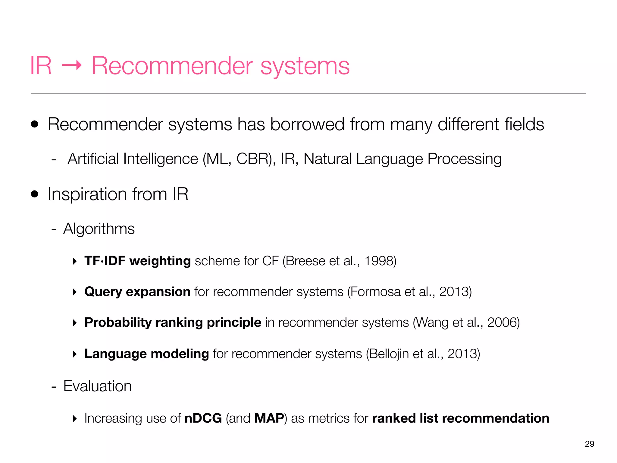 IR → Recommender systems
• Recommender systems has borrowed from many different ﬁelds
- Artiﬁcial Intelligence (ML, CBR), IR, Natural Language Processing

• Inspiration from IR
- Algorithms
‣ TF·IDF weighting scheme for CF (Breese et al., 1998)
‣ Query expansion for recommender systems (Formosa et al., 2013)
‣ Probability ranking principle in recommender systems (Wang et al., 2006)
‣ Language modeling for recommender systems (Bellojin et al., 2013)

- Evaluation
‣ Increasing use of nDCG (and MAP) as metrics for ranked list recommendation
29

 