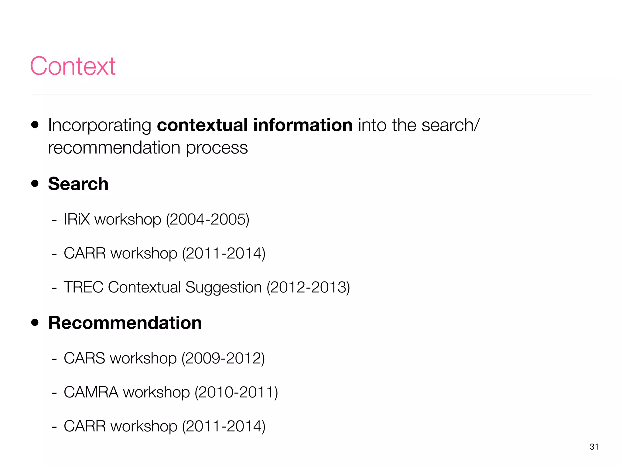 Context
• Incorporating contextual information into the search/
recommendation process

• Search
- IRiX workshop (2004-2005)
- CARR workshop (2011-2014)
- TREC Contextual Suggestion (2012-2013)

• Recommendation
- CARS workshop (2009-2012)
- CAMRA workshop (2010-2011)
- CARR workshop (2011-2014)
31

 
