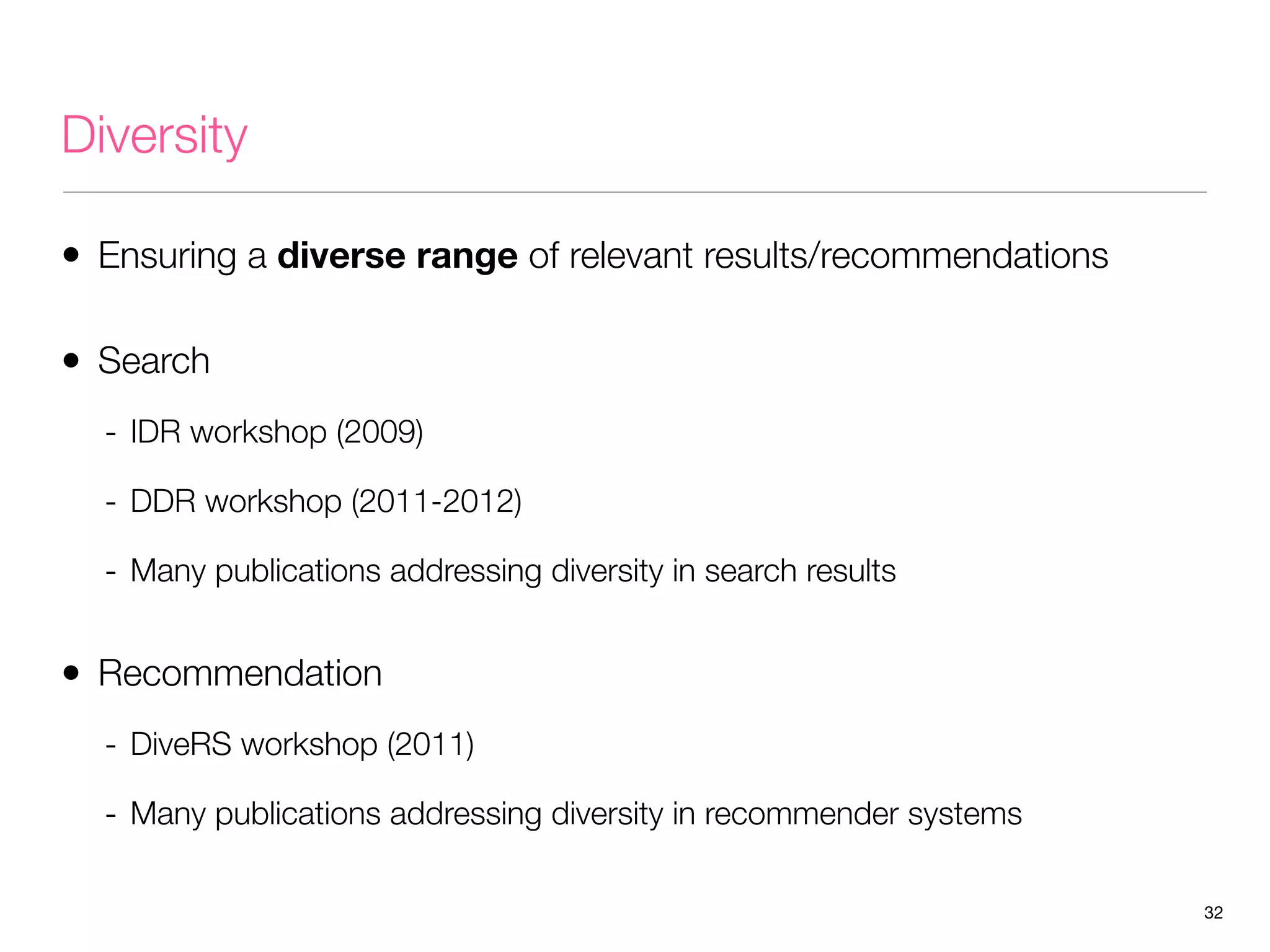 Diversity
• Ensuring a diverse range of relevant results/recommendations
• Search
- IDR workshop (2009)
- DDR workshop (2011-2012)
- Many publications addressing diversity in search results

• Recommendation
- DiveRS workshop (2011)
- Many publications addressing diversity in recommender systems
32

 