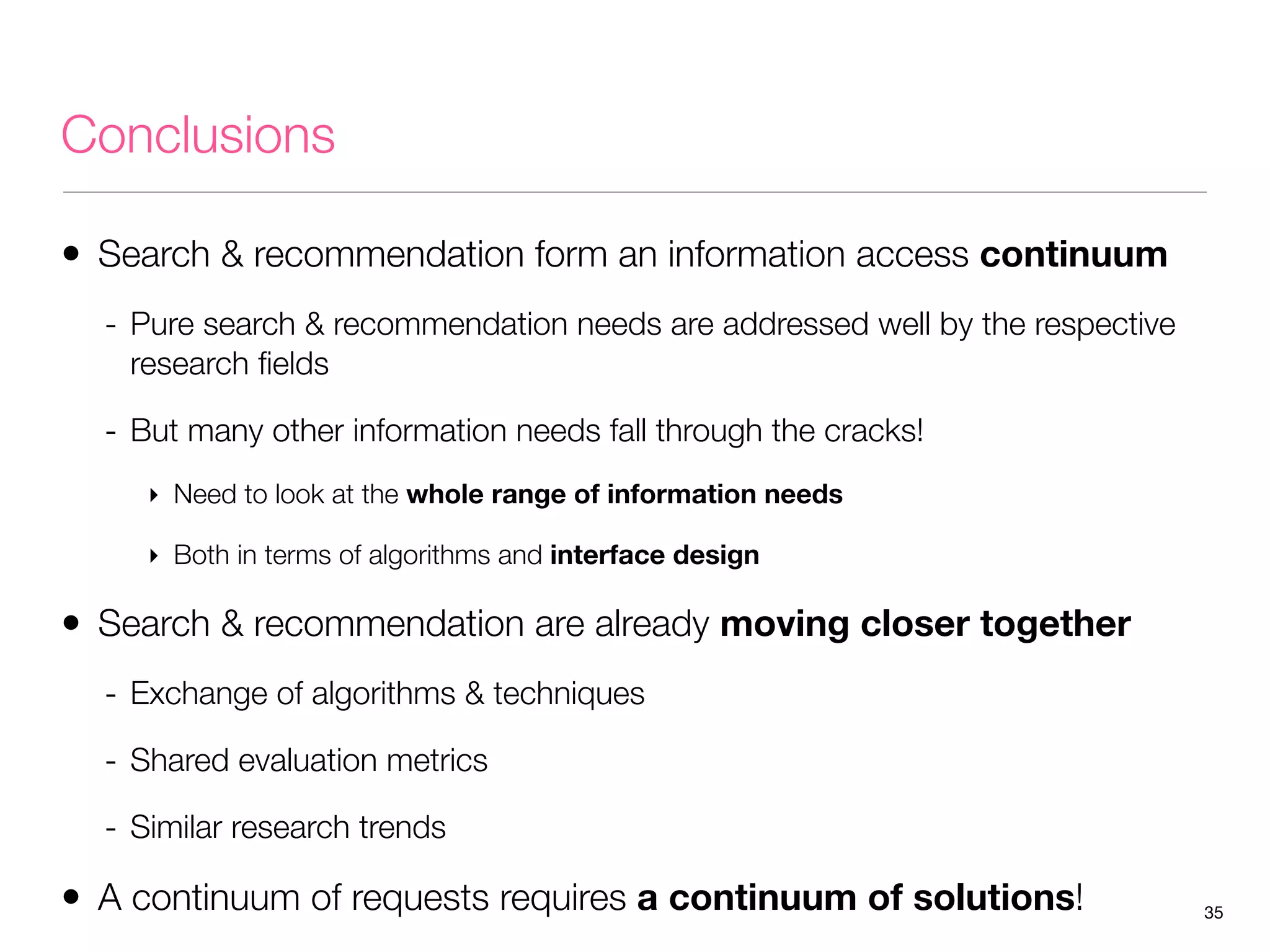 Conclusions
• Search & recommendation form an information access continuum
- Pure search & recommendation needs are addressed well by the respective
research ﬁelds

- But many other information needs fall through the cracks!
‣ Need to look at the whole range of information needs
‣ Both in terms of algorithms and interface design

• Search & recommendation are already moving closer together
- Exchange of algorithms & techniques
- Shared evaluation metrics
- Similar research trends

• A continuum of requests requires a continuum of solutions!

35

 