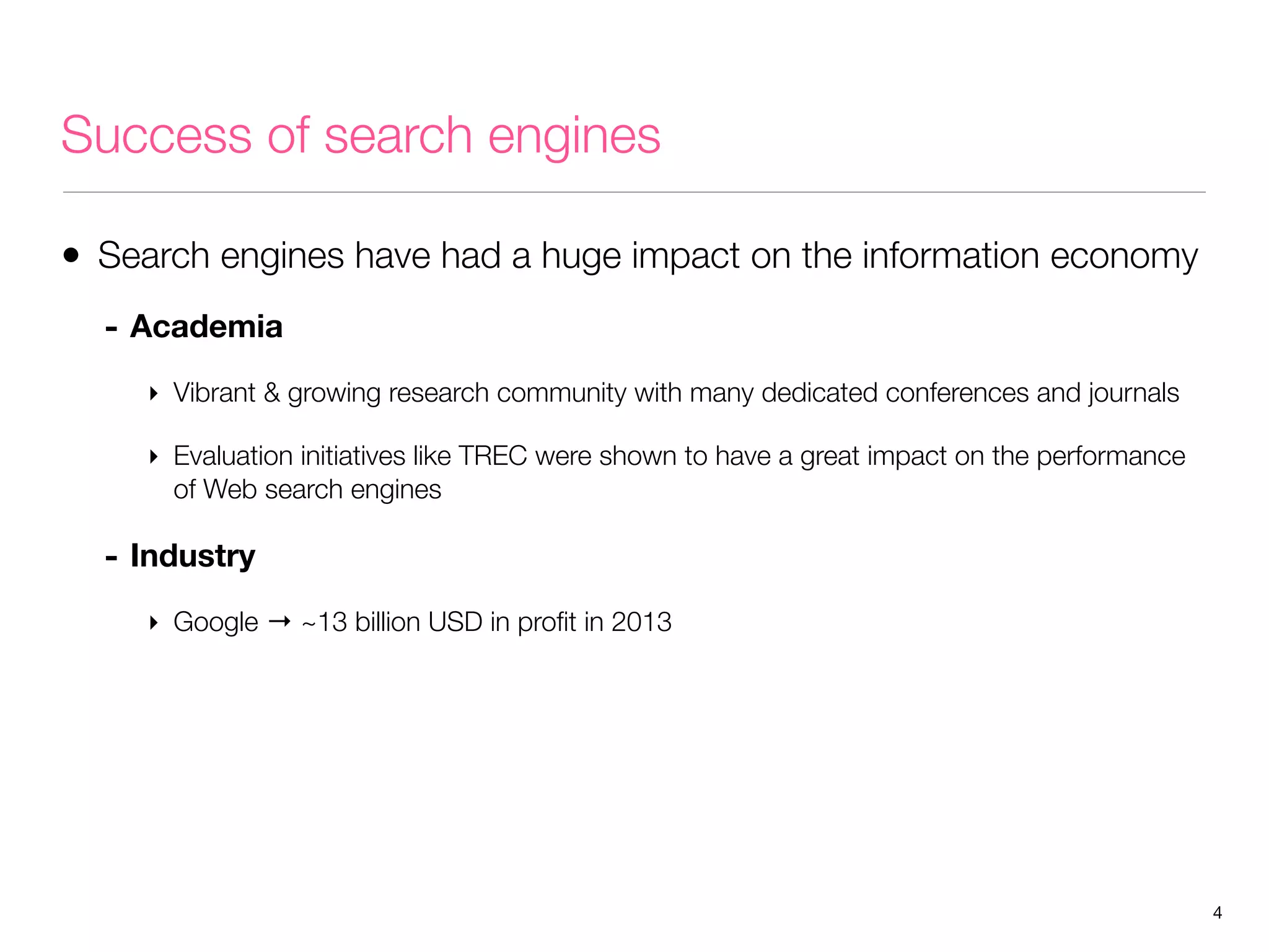 Success of search engines
• Search engines have had a huge impact on the information economy
- Academia
‣ Vibrant & growing research community with many dedicated conferences and journals
‣ Evaluation initiatives like TREC were shown to have a great impact on the performance
of Web search engines

- Industry
‣ Google → ~13 billion USD in proﬁt in 2013

4

 