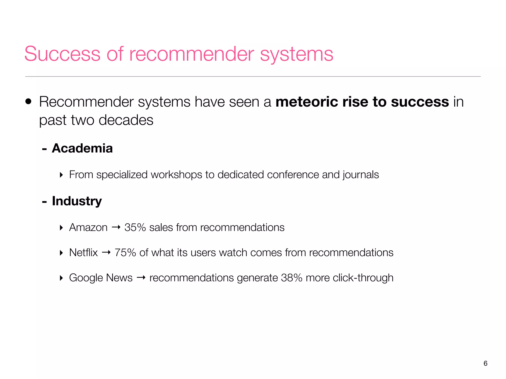 Success of recommender systems
• Recommender systems have seen a meteoric rise to success in
past two decades
- Academia
‣ From specialized workshops to dedicated conference and journals

- Industry
‣ Amazon → 35% sales from recommendations
‣ Netﬂix → 75% of what its users watch comes from recommendations
‣ Google News → recommendations generate 38% more click-through

6

 