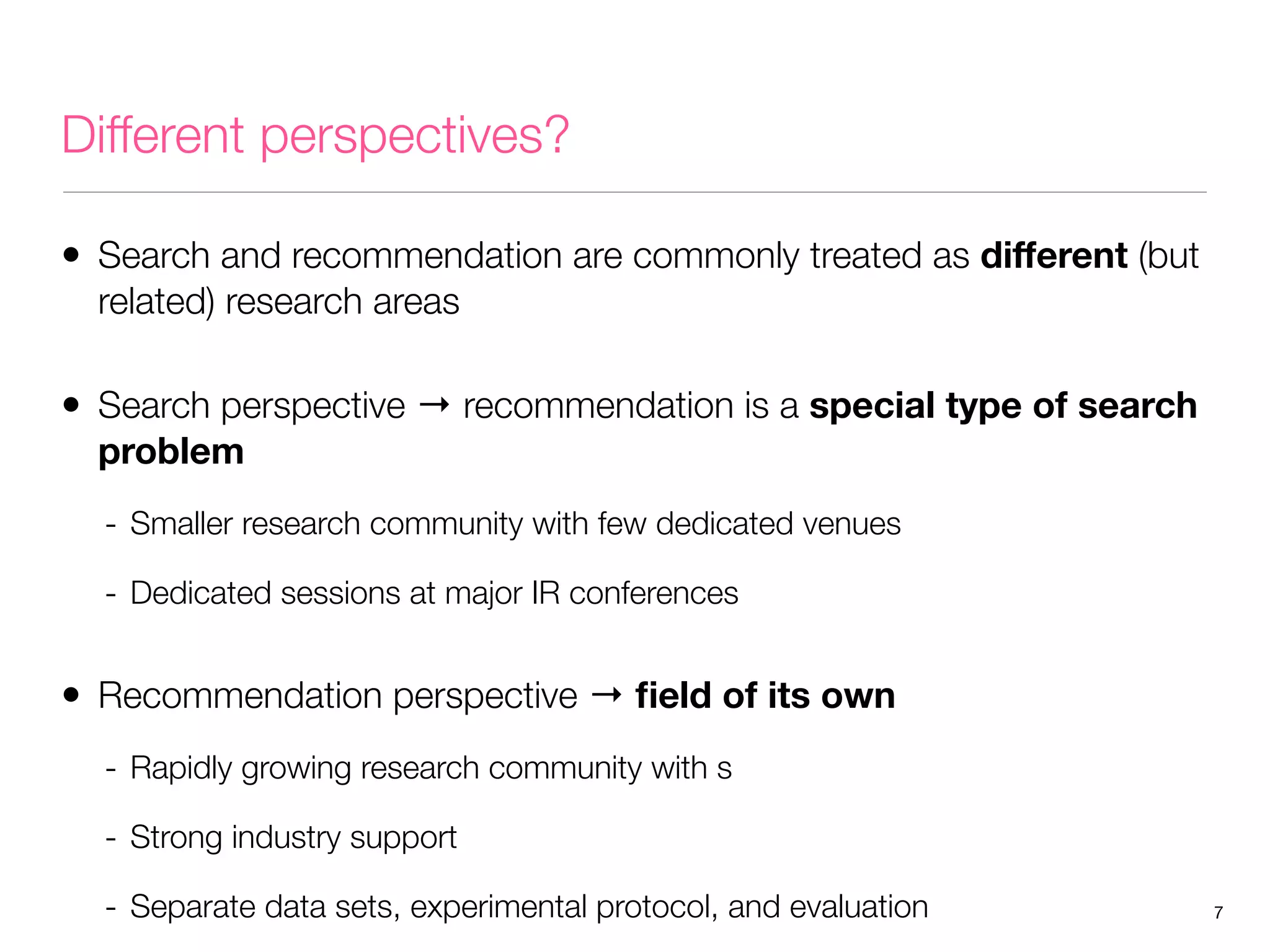 Different perspectives?
• Search and recommendation are commonly treated as diﬀerent (but
related) research areas

• Search perspective → recommendation is a special type of search
problem

- Smaller research community with few dedicated venues
- Dedicated sessions at major IR conferences

• Recommendation perspective → ﬁeld of its own
- Rapidly growing research community with s
- Strong industry support
- Separate data sets, experimental protocol, and evaluation

7

 