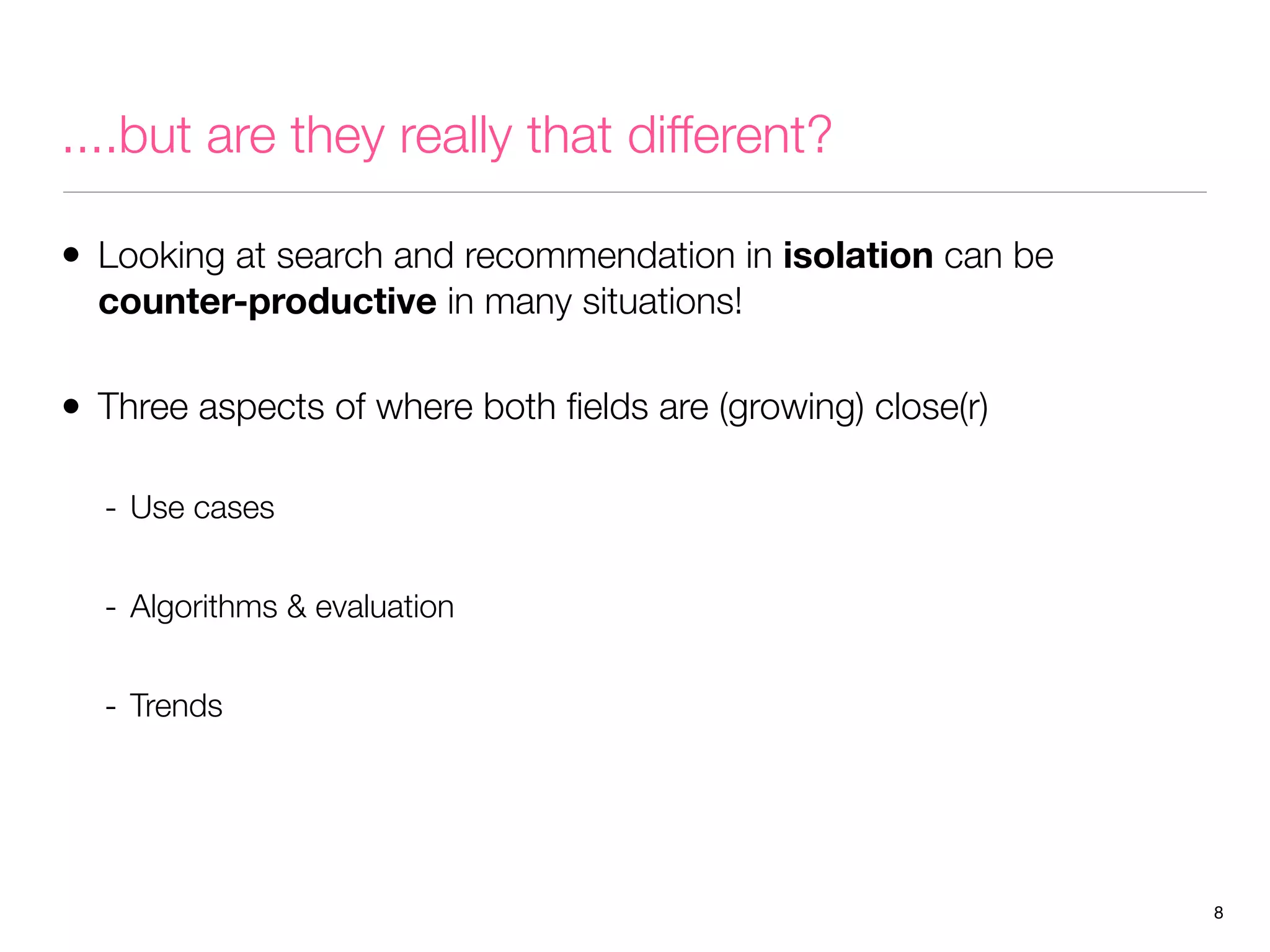 ....but are they really that different?
• Looking at search and recommendation in isolation can be
counter-productive in many situations!

• Three aspects of where both ﬁelds are (growing) close(r)
- Use cases
- Algorithms & evaluation
- Trends

8

 