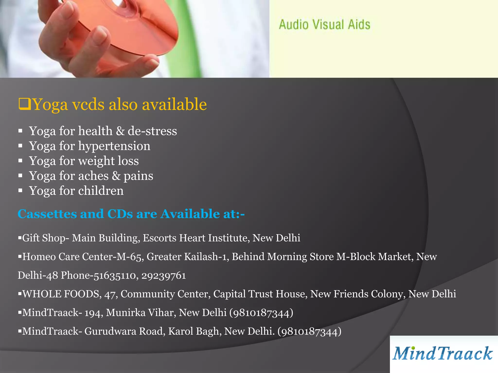 Yoga vcds also available
   Yoga for health & de-stress
   Yoga for hypertension
   Yoga for weight loss
   Yoga for aches & pains
   Yoga for children
Cassettes and CDs are Available at:-
Gift Shop- Main Building, Escorts Heart Institute, New Delhi
Homeo Care Center-M-65, Greater Kailash-1, Behind Morning Store M-Block Market, New
Delhi-48 Phone-51635110, 29239761
WHOLE FOODS, 47, Community Center, Capital Trust House, New Friends Colony, New Delhi
MindTraack- 194, Munirka Vihar, New Delhi (9810187344)
MindTraack- Gurudwara Road, Karol Bagh, New Delhi. (9810187344)
 