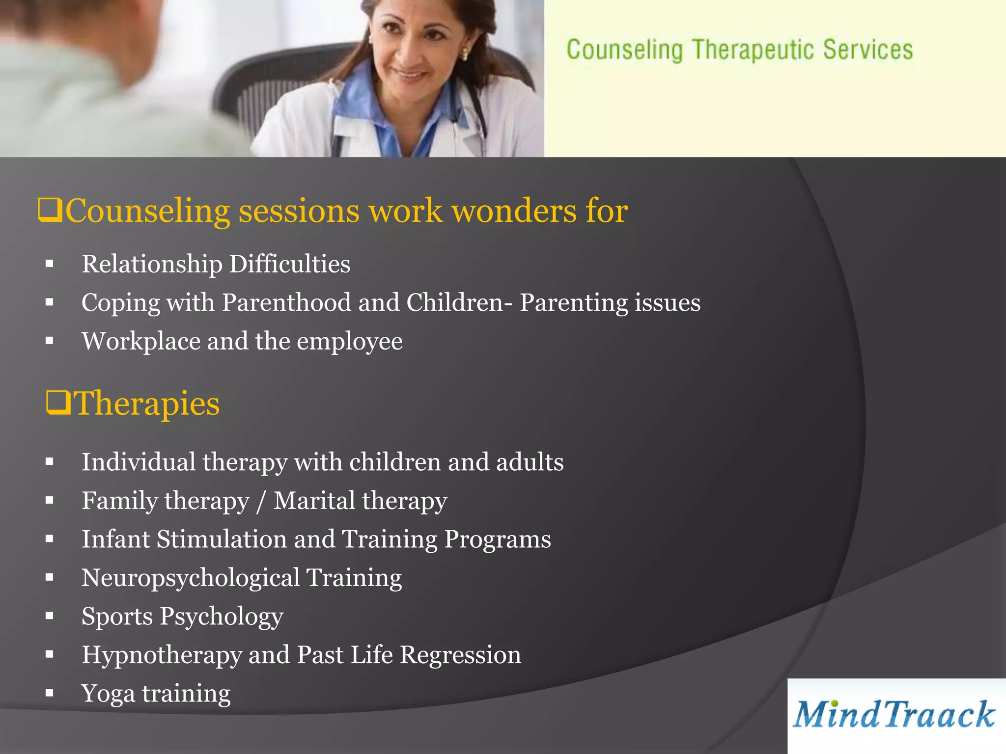 Counseling sessions work wonders for
   Relationship Difficulties
   Coping with Parenthood and Children- Parenting issues
   Workplace and the employee

Therapies
   Individual therapy with children and adults
   Family therapy / Marital therapy
   Infant Stimulation and Training Programs
   Neuropsychological Training
   Sports Psychology
   Hypnotherapy and Past Life Regression
   Yoga training
 