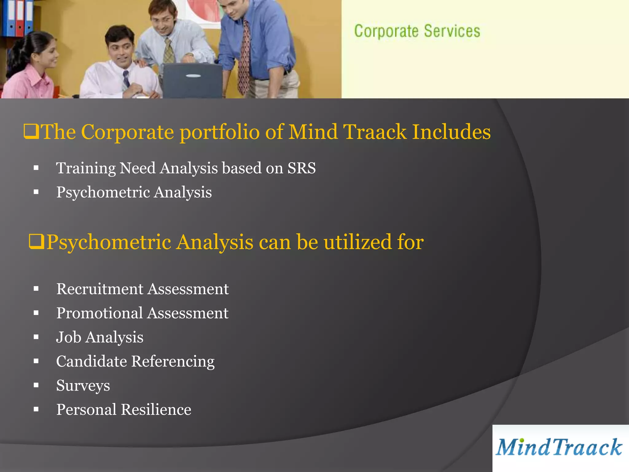 The Corporate portfolio of Mind Traack Includes
    Training Need Analysis based on SRS
    Psychometric Analysis


Psychometric Analysis can be utilized for

    Recruitment Assessment
    Promotional Assessment
    Job Analysis
    Candidate Referencing
    Surveys
    Personal Resilience
 