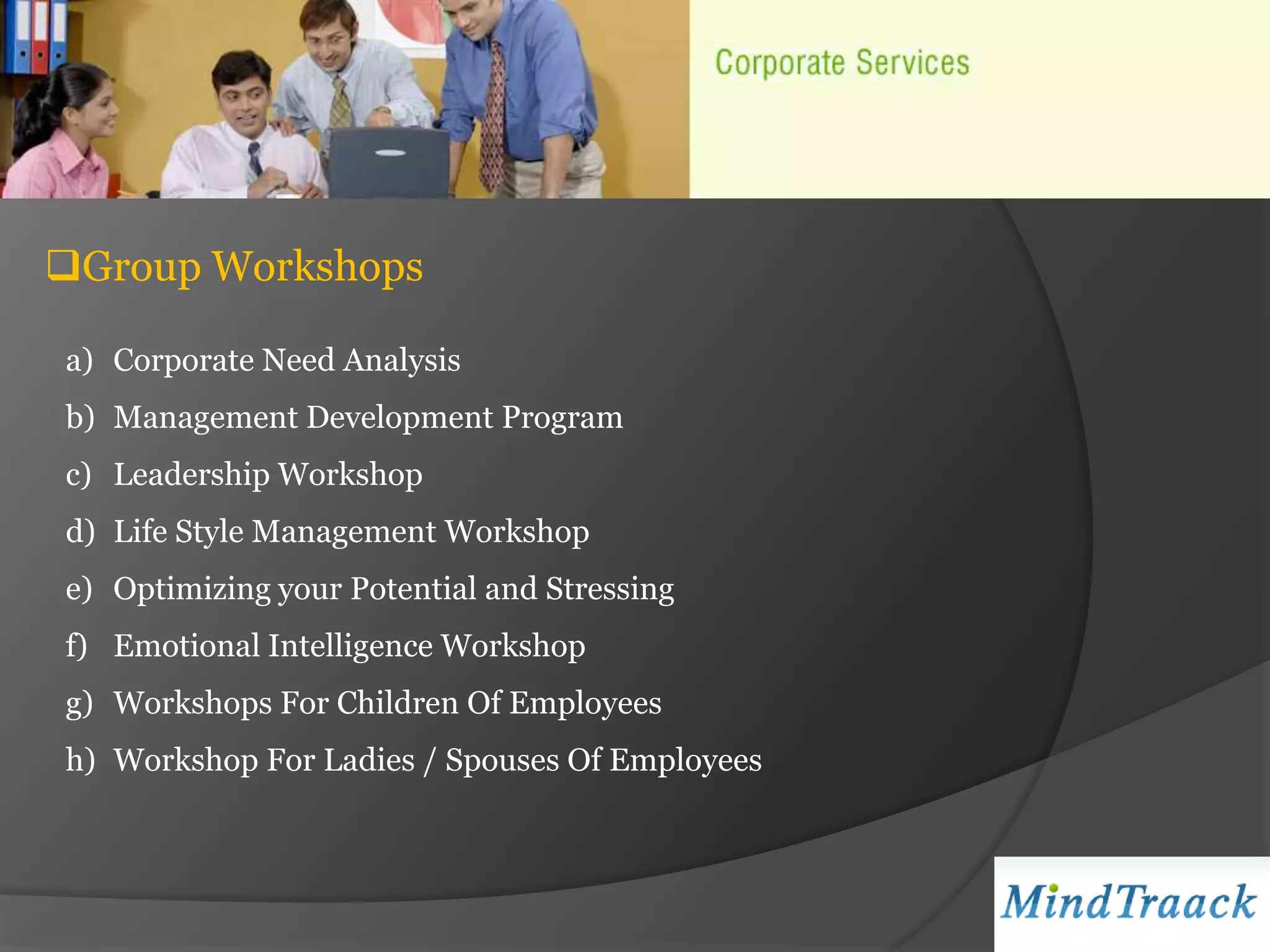 Group Workshops

a) Corporate Need Analysis
b) Management Development Program
c) Leadership Workshop
d) Life Style Management Workshop
e) Optimizing your Potential and Stressing
f) Emotional Intelligence Workshop
g) Workshops For Children Of Employees
h) Workshop For Ladies / Spouses Of Employees
 