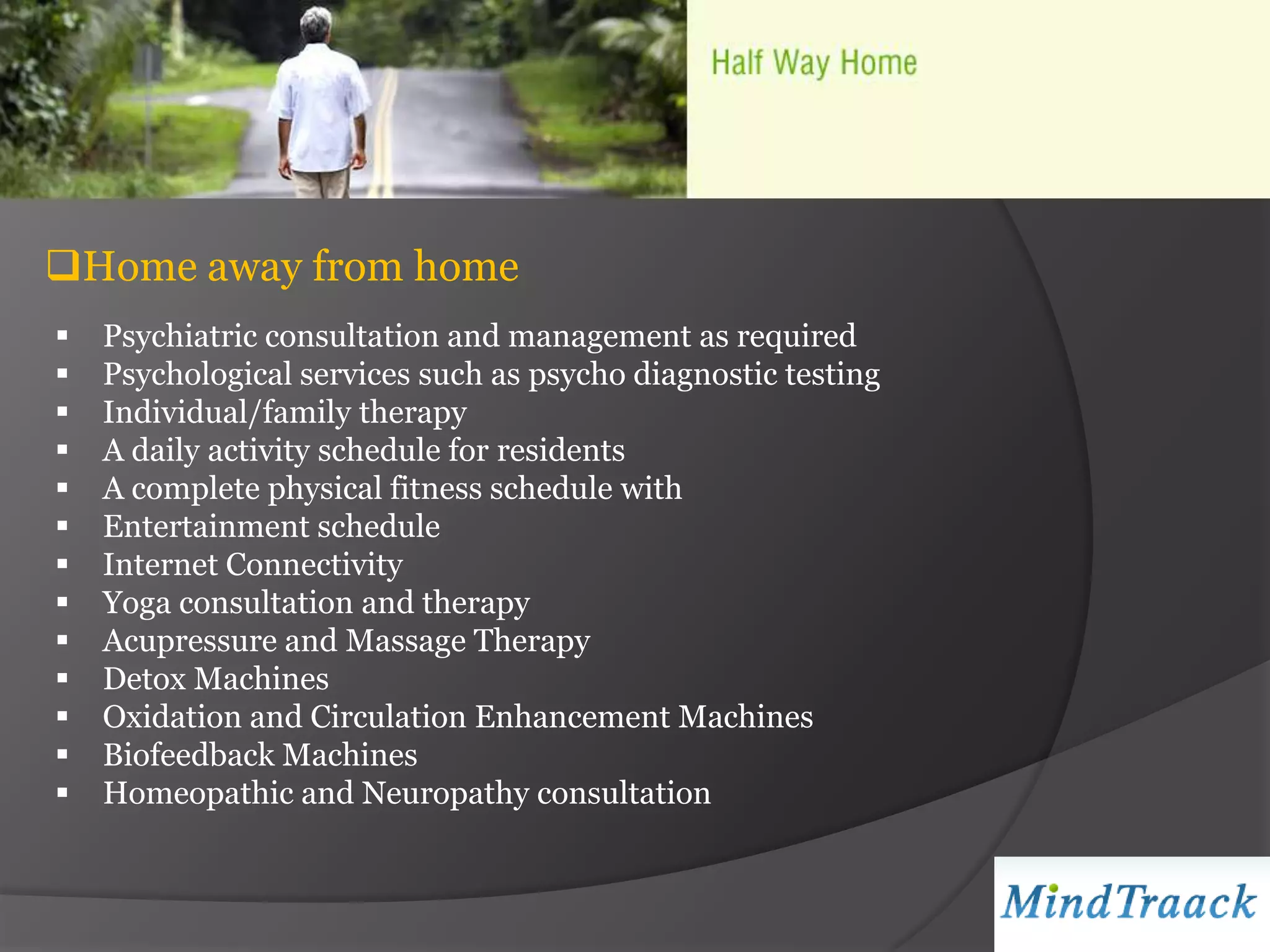 Home away from home
   Psychiatric consultation and management as required
   Psychological services such as psycho diagnostic testing
   Individual/family therapy
   A daily activity schedule for residents
   A complete physical fitness schedule with
   Entertainment schedule
   Internet Connectivity
   Yoga consultation and therapy
   Acupressure and Massage Therapy
   Detox Machines
   Oxidation and Circulation Enhancement Machines
   Biofeedback Machines
   Homeopathic and Neuropathy consultation
 