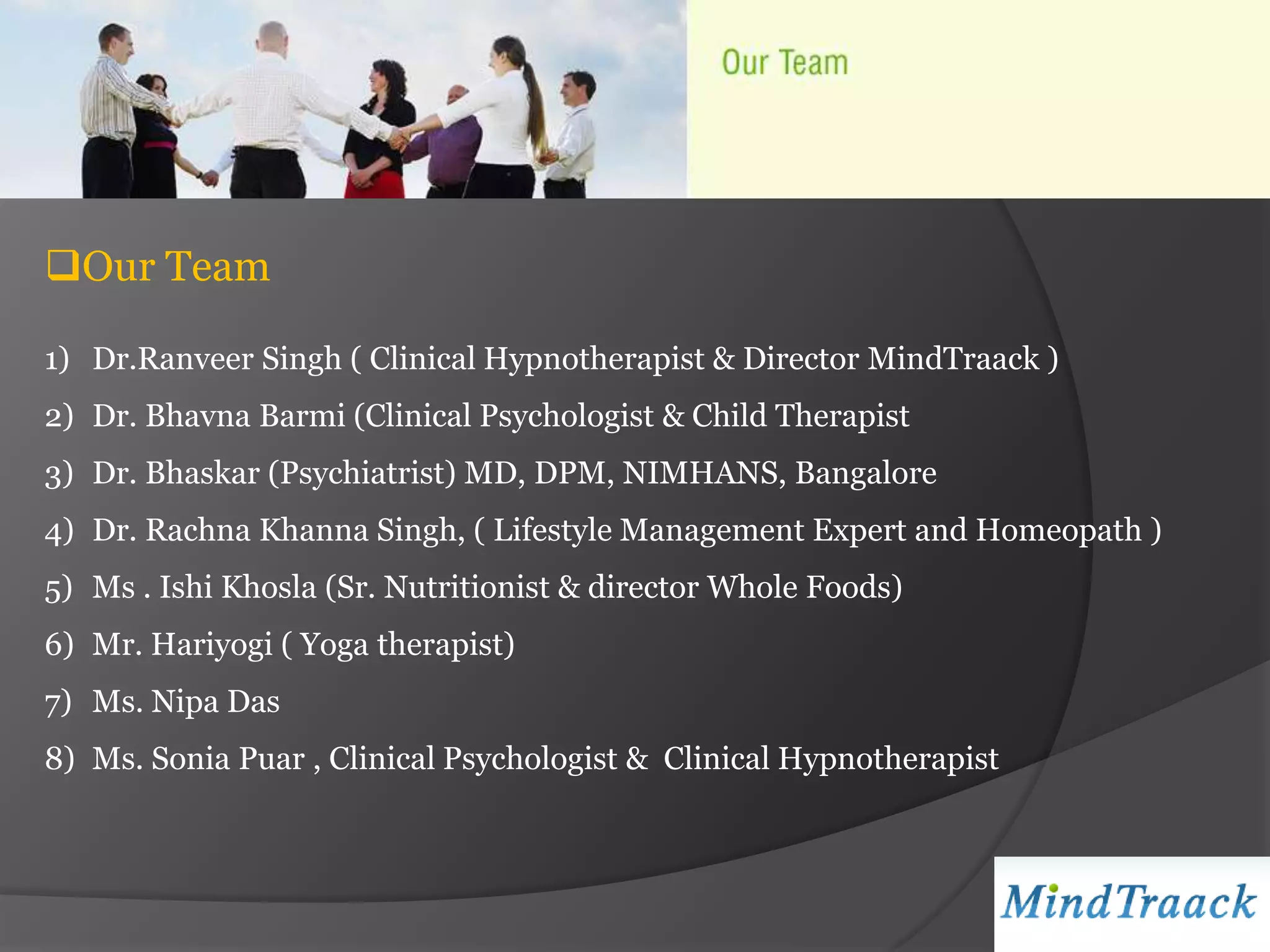Our Team

1) Dr.Ranveer Singh ( Clinical Hypnotherapist & Director MindTraack )
2) Dr. Bhavna Barmi (Clinical Psychologist & Child Therapist
3) Dr. Bhaskar (Psychiatrist) MD, DPM, NIMHANS, Bangalore
4) Dr. Rachna Khanna Singh, ( Lifestyle Management Expert and Homeopath )
5) Ms . Ishi Khosla (Sr. Nutritionist & director Whole Foods)
6) Mr. Hariyogi ( Yoga therapist)
7) Ms. Nipa Das
8) Ms. Sonia Puar , Clinical Psychologist & Clinical Hypnotherapist
 