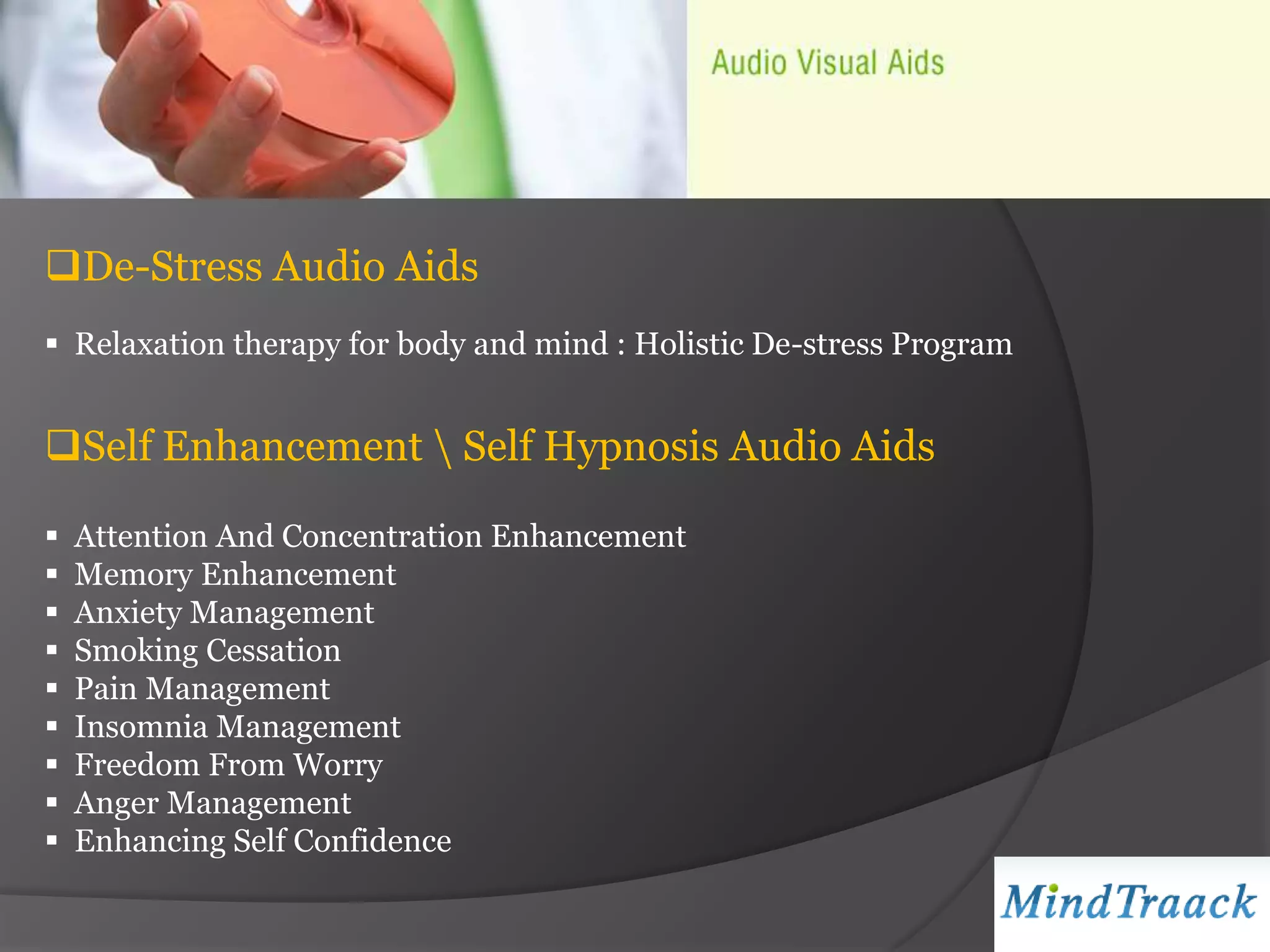 De-Stress Audio Aids
 Relaxation therapy for body and mind : Holistic De-stress Program


Self Enhancement  Self Hypnosis Audio Aids

   Attention And Concentration Enhancement
   Memory Enhancement
   Anxiety Management
   Smoking Cessation
   Pain Management
   Insomnia Management
   Freedom From Worry
   Anger Management
   Enhancing Self Confidence
 