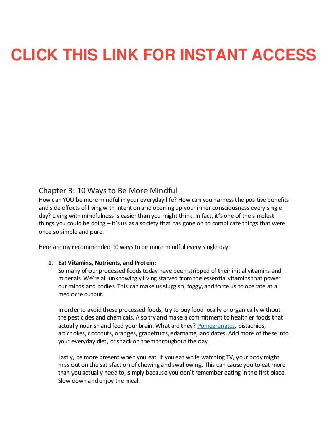 Chapter 3: 10 Ways to Be More Mindful
How can YOU be more mindful in your everyday life? How can you harness the positive benefits
and side effects of living with intention and opening up your inner consciousness every single
day? Living with mindfulness is easier than you might think. In fact, it’s one of the simplest
things you could be doing – it’s us as a society that has gone on to complicate things that were
once so simple and pure.
Here are my recommended 10 ways to be more mindful every single day:
1. Eat Vitamins, Nutrients, and Protein:
So many of our processed foods today have been stripped of their initial vitamins and
minerals. We’re all unknowingly living starved from the essential vitamins that power
our minds and bodies. This can make us sluggish, foggy, and force us to operate at a
mediocre output.
In order to avoid these processed foods, try to buy food locally or organically without
the pesticides and chemicals. Also try and make a commitment to healthier foods that
actually nourish and feed your brain. What are they? Pomegranates, pistachios,
artichokes, coconuts, oranges, grapefruits, edamame, and dates. Add more of these into
your everyday diet, or snack on them throughout the day.
Lastly, be more present when you eat. If you eat while watching TV, your body might
miss out on the satisfaction of chewing and swallowing. This can cause you to eat more
than you actually need to, simply because you don’t remember eating in the first place.
Slow down and enjoy the meal.
CLICK THIS LINK FOR INSTANT ACCESS
 
