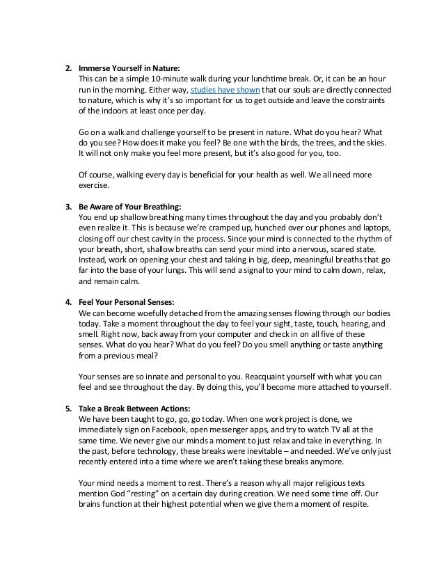 2. Immerse Yourself in Nature:
This can be a simple 10-minute walk during your lunchtime break. Or, it can be an hour
run in the morning. Either way, studies have shown that our souls are directly connected
to nature, which is why it’s so important for us to get outside and leave the constraints
of the indoors at least once per day.
Go on a walk and challenge yourself to be present in nature. What do you hear? What
do you see? How does it make you feel? Be one with the birds, the trees, and the skies.
It will not only make you feel more present, but it’s also good for you, too.
Of course, walking every day is beneficial for your health as well. We all need more
exercise.
3. Be Aware of Your Breathing:
You end up shallow breathing many times throughout the day and you probably don’t
even realize it. This is because we’re cramped up, hunched over our phones and laptops,
closing off our chest cavity in the process. Since your mind is connected to the rhythm of
your breath, short, shallow breaths can send your mind into a nervous, scared state.
Instead, work on opening your chest and taking in big, deep, meaningful breaths that go
far into the base of your lungs. This will send a signal to your mind to calm down, relax,
and remain calm.
4. Feel Your Personal Senses:
We can become woefully detached from the amazing senses flowing through our bodies
today. Take a moment throughout the day to feel your sight, taste, touch, hearing, and
smell. Right now, back away from your computer and check in on all five of these
senses. What do you hear? What do you feel? Do you smell anything or taste anything
from a previous meal?
Your senses are so innate and personal to you. Reacquaint yourself with what you can
feel and see throughout the day. By doing this, you’ll become more attached to yourself.
5. Take a Break Between Actions:
We have been taught to go, go, go today. When one work project is done, we
immediately sign on Facebook, open messenger apps, and try to watch TV all at the
same time. We never give our minds a moment to just relax and take in everything. In
the past, before technology, these breaks were inevitable – and needed. We’ve only just
recently entered into a time where we aren’t taking these breaks anymore.
Your mind needs a moment to rest. There’s a reason why all major religious texts
mention God “resting” on a certain day during creation. We need some time off. Our
brains function at their highest potential when we give them a moment of respite.
 