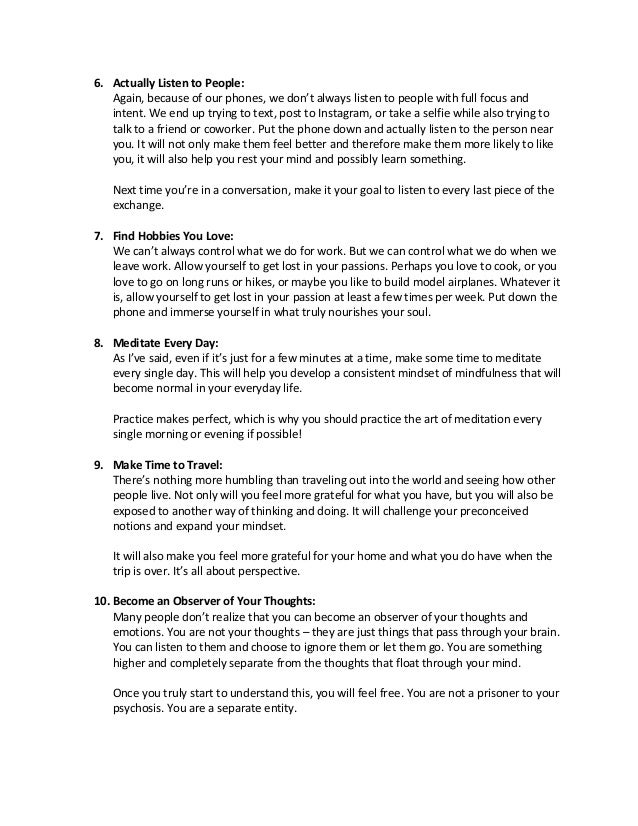 6. Actually Listen to People:
Again, because of our phones, we don’t always listen to people with full focus and
intent. We end up trying to text, post to Instagram, or take a selfie while also trying to
talk to a friend or coworker. Put the phone down and actually listen to the person near
you. It will not only make them feel better and therefore make them more likely to like
you, it will also help you rest your mind and possibly learn something.
Next time you’re in a conversation, make it your goal to listen to every last piece of the
exchange.
7. Find Hobbies You Love:
We can’t always control what we do for work. But we can control what we do when we
leave work. Allow yourself to get lost in your passions. Perhaps you love to cook, or you
love to go on long runs or hikes, or maybe you like to build model airplanes. Whatever it
is, allow yourself to get lost in your passion at least a few times per week. Put down the
phone and immerse yourself in what truly nourishes your soul.
8. Meditate Every Day:
As I’ve said, even if it’s just for a few minutes at a time, make some time to meditate
every single day. This will help you develop a consistent mindset of mindfulness that will
become normal in your everyday life.
Practice makes perfect, which is why you should practice the art of meditation every
single morning or evening if possible!
9. Make Time to Travel:
There’s nothing more humbling than traveling out into the world and seeing how other
people live. Not only will you feel more grateful for what you have, but you will also be
exposed to another way of thinking and doing. It will challenge your preconceived
notions and expand your mindset.
It will also make you feel more grateful for your home and what you do have when the
trip is over. It’s all about perspective.
10. Become an Observer of Your Thoughts:
Many people don’t realize that you can become an observer of your thoughts and
emotions. You are not your thoughts – they are just things that pass through your brain.
You can listen to them and choose to ignore them or let them go. You are something
higher and completely separate from the thoughts that float through your mind.
Once you truly start to understand this, you will feel free. You are not a prisoner to your
psychosis. You are a separate entity.
 