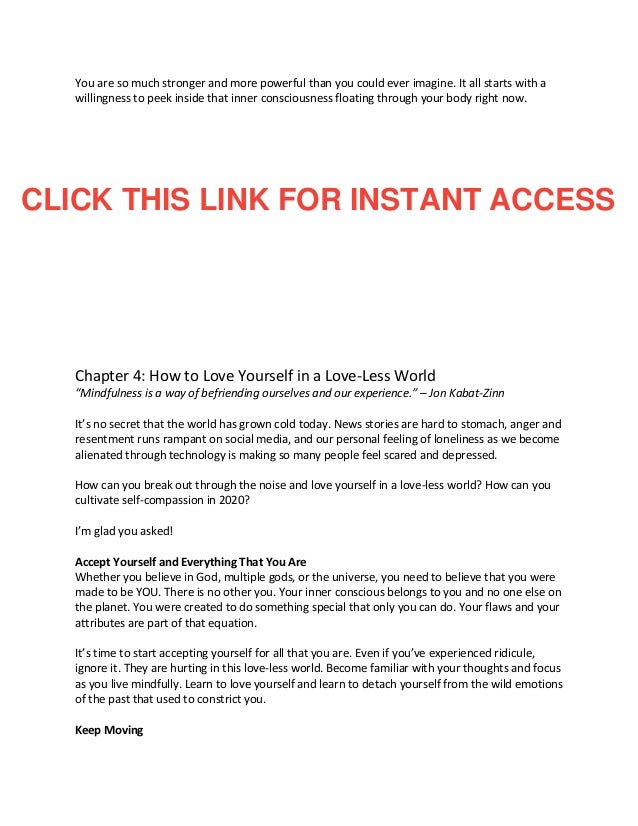 You are so much stronger and more powerful than you could ever imagine. It all starts with a
willingness to peek inside that inner consciousness floating through your body right now.
Chapter 4: How to Love Yourself in a Love-Less World
“Mindfulness is a way of befriending ourselves and our experience.” – Jon Kabat-Zinn
It’s no secret that the world has grown cold today. News stories are hard to stomach, anger and
resentment runs rampant on social media, and our personal feeling of loneliness as we become
alienated through technology is making so many people feel scared and depressed.
How can you break out through the noise and love yourself in a love-less world? How can you
cultivate self-compassion in 2020?
I’m glad you asked!
Accept Yourself and Everything That You Are
Whether you believe in God, multiple gods, or the universe, you need to believe that you were
made to be YOU. There is no other you. Your inner conscious belongs to you and no one else on
the planet. You were created to do something special that only you can do. Your flaws and your
attributes are part of that equation.
It’s time to start accepting yourself for all that you are. Even if you’ve experienced ridicule,
ignore it. They are hurting in this love-less world. Become familiar with your thoughts and focus
as you live mindfully. Learn to love yourself and learn to detach yourself from the wild emotions
of the past that used to constrict you.
Keep Moving
CLICK THIS LINK FOR INSTANT ACCESS
 