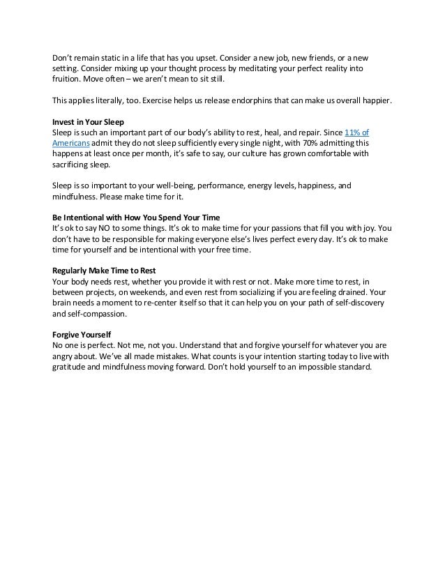 Don’t remain static in a life that has you upset. Consider a new job, new friends, or a new
setting. Consider mixing up your thought process by meditating your perfect reality into
fruition. Move often – we aren’t mean to sit still.
This applies literally, too. Exercise helps us release endorphins that can make us overall happier.
Invest in Your Sleep
Sleep is such an important part of our body’s ability to rest, heal, and repair. Since 11% of
Americans admit they do not sleep sufficiently every single night, with 70% admitting this
happens at least once per month, it’s safe to say, our culture has grown comfortable with
sacrificing sleep.
Sleep is so important to your well-being, performance, energy levels, happiness, and
mindfulness. Please make time for it.
Be Intentional with How You Spend Your Time
It’s ok to say NO to some things. It’s ok to make time for your passions that fill you with joy. You
don’t have to be responsible for making everyone else’s lives perfect every day. It’s ok to make
time for yourself and be intentional with your free time.
Regularly Make Time to Rest
Your body needs rest, whether you provide it with rest or not. Make more time to rest, in
between projects, on weekends, and even rest from socializing if you are feeling drained. Your
brain needs a moment to re-center itself so that it can help you on your path of self-discovery
and self-compassion.
Forgive Yourself
No one is perfect. Not me, not you. Understand that and forgive yourself for whatever you are
angry about. We’ve all made mistakes. What counts is your intention starting today to live with
gratitude and mindfulness moving forward. Don’t hold yourself to an impossible standard.
 