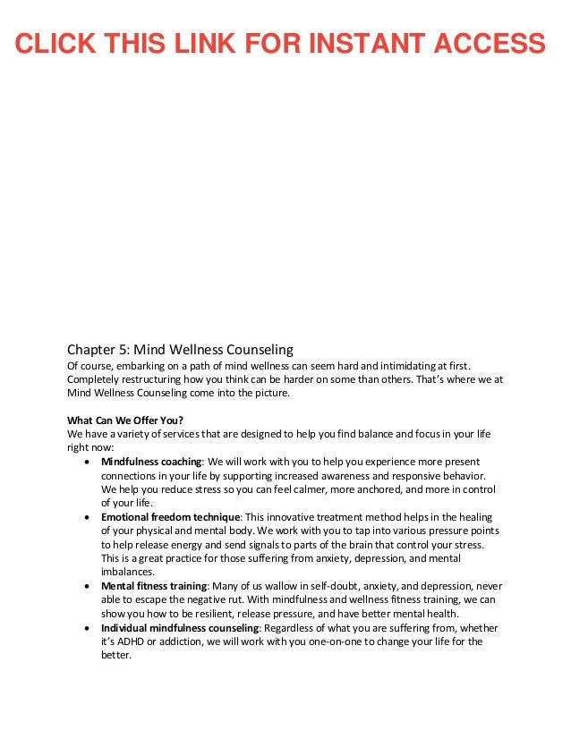 Chapter 5: Mind Wellness Counseling
Of course, embarking on a path of mind wellness can seem hard and intimidating at first.
Completely restructuring how you think can be harder on some than others. That’s where we at
Mind Wellness Counseling come into the picture.
What Can We Offer You?
We have a variety of services that are designed to help you find balance and focus in your life
right now:
• Mindfulness coaching: We will work with you to help you experience more present
connections in your life by supporting increased awareness and responsive behavior.
We help you reduce stress so you can feel calmer, more anchored, and more in control
of your life.
• Emotional freedom technique: This innovative treatment method helps in the healing
of your physical and mental body. We work with you to tap into various pressure points
to help release energy and send signals to parts of the brain that control your stress.
This is a great practice for those suffering from anxiety, depression, and mental
imbalances.
• Mental fitness training: Many of us wallow in self-doubt, anxiety, and depression, never
able to escape the negative rut. With mindfulness and wellness fitness training, we can
show you how to be resilient, release pressure, and have better mental health.
• Individual mindfulness counseling: Regardless of what you are suffering from, whether
it’s ADHD or addiction, we will work with you one-on-one to change your life for the
better.
CLICK THIS LINK FOR INSTANT ACCESS
 