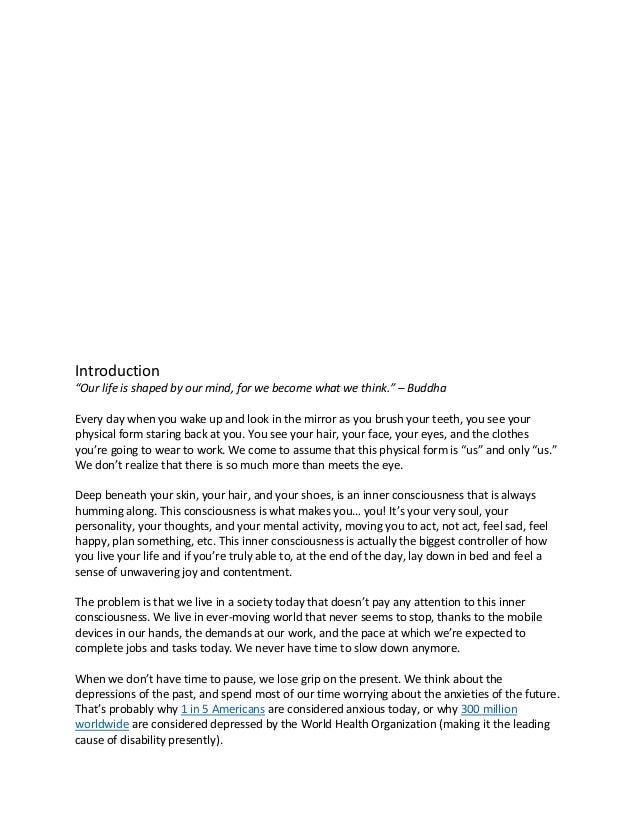 Introduction
“Our life is shaped by our mind, for we become what we think.” – Buddha
Every day when you wake up and look in the mirror as you brush your teeth, you see your
physical form staring back at you. You see your hair, your face, your eyes, and the clothes
you’re going to wear to work. We come to assume that this physical form is “us” and only “us.”
We don’t realize that there is so much more than meets the eye.
Deep beneath your skin, your hair, and your shoes, is an inner consciousness that is always
humming along. This consciousness is what makes you… you! It’s your very soul, your
personality, your thoughts, and your mental activity, moving you to act, not act, feel sad, feel
happy, plan something, etc. This inner consciousness is actually the biggest controller of how
you live your life and if you’re truly able to, at the end of the day, lay down in bed and feel a
sense of unwavering joy and contentment.
The problem is that we live in a society today that doesn’t pay any attention to this inner
consciousness. We live in ever-moving world that never seems to stop, thanks to the mobile
devices in our hands, the demands at our work, and the pace at which we’re expected to
complete jobs and tasks today. We never have time to slow down anymore.
When we don’t have time to pause, we lose grip on the present. We think about the
depressions of the past, and spend most of our time worrying about the anxieties of the future.
That’s probably why 1 in 5 Americans are considered anxious today, or why 300 million
worldwide are considered depressed by the World Health Organization (making it the leading
cause of disability presently).
 