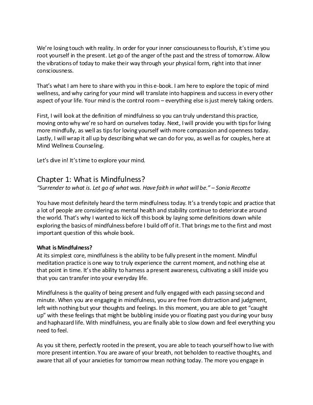 We’re losing touch with reality. In order for your inner consciousness to flourish, it’s time you
root yourself in the present. Let go of the anger of the past and the stress of tomorrow. Allow
the vibrations of today to make their way through your physical form, right into that inner
consciousness.
That’s what I am here to share with you in this e-book. I am here to explore the topic of mind
wellness, and why caring for your mind will translate into happiness and success in every other
aspect of your life. Your mind is the control room – everything else is just merely taking orders.
First, I will look at the definition of mindfulness so you can truly understand this practice,
moving onto why we’re so hard on ourselves today. Next, I will provide you with tips for living
more mindfully, as well as tips for loving yourself with more compassion and openness today.
Lastly, I will wrap it all up by describing what we can do for you, as well as for couples, here at
Mind Wellness Counseling.
Let’s dive in! It’s time to explore your mind.
Chapter 1: What is Mindfulness?
“Surrender to what is. Let go of what was. Have faith in what will be.” – Sonia Recotte
You have most definitely heard the term mindfulness today. It’s a trendy topic and practice that
a lot of people are considering as mental health and stability continue to deteriorate around
the world. That’s why I wanted to kick off this book by laying some definitions down while
exploring the basics of mindfulness before I build off of it. That brings me to the first and most
important question of this whole book.
What is Mindfulness?
At its simplest core, mindfulness is the ability to be fully present in the moment. Mindful
meditation practice is one way to truly experience the current moment, and nothing else at
that point in time. It’s the ability to harness a present awareness, cultivating a skill inside you
that you can transfer into your everyday life.
Mindfulness is the quality of being present and fully engaged with each passing second and
minute. When you are engaging in mindfulness, you are free from distraction and judgment,
left with nothing but your thoughts and feelings. In this moment, you are able to get “caught
up” with these feelings that might be bubbling inside you or floating past you during your busy
and haphazard life. With mindfulness, you are finally able to slow down and feel everything you
need to feel.
As you sit there, perfectly rooted in the present, you are able to teach yourself how to live with
more present intention. You are aware of your breath, not beholden to reactive thoughts, and
aware that all of your anxieties for tomorrow mean nothing today. The more you engage in
 