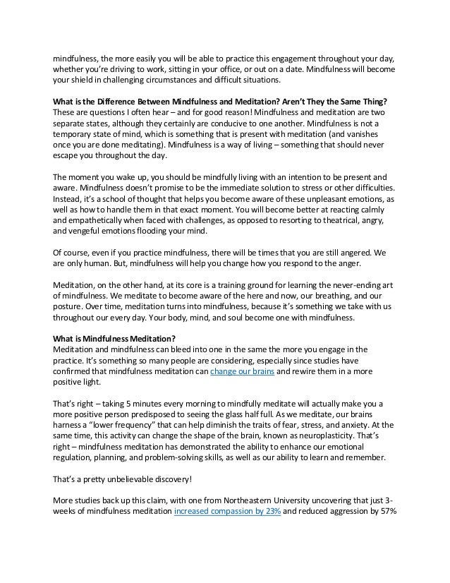 mindfulness, the more easily you will be able to practice this engagement throughout your day,
whether you’re driving to work, sitting in your office, or out on a date. Mindfulness will become
your shield in challenging circumstances and difficult situations.
What is the Difference Between Mindfulness and Meditation? Aren’t They the Same Thing?
These are questions I often hear – and for good reason! Mindfulness and meditation are two
separate states, although they certainly are conducive to one another. Mindfulness is not a
temporary state of mind, which is something that is present with meditation (and vanishes
once you are done meditating). Mindfulness is a way of living – something that should never
escape you throughout the day.
The moment you wake up, you should be mindfully living with an intention to be present and
aware. Mindfulness doesn’t promise to be the immediate solution to stress or other difficulties.
Instead, it’s a school of thought that helps you become aware of these unpleasant emotions, as
well as how to handle them in that exact moment. You will become better at reacting calmly
and empathetically when faced with challenges, as opposed to resorting to theatrical, angry,
and vengeful emotions flooding your mind.
Of course, even if you practice mindfulness, there will be times that you are still angered. We
are only human. But, mindfulness will help you change how you respond to the anger.
Meditation, on the other hand, at its core is a training ground for learning the never-ending art
of mindfulness. We meditate to become aware of the here and now, our breathing, and our
posture. Over time, meditation turns into mindfulness, because it’s something we take with us
throughout our every day. Your body, mind, and soul become one with mindfulness.
What is Mindfulness Meditation?
Meditation and mindfulness can bleed into one in the same the more you engage in the
practice. It’s something so many people are considering, especially since studies have
confirmed that mindfulness meditation can change our brains and rewire them in a more
positive light.
That’s right – taking 5 minutes every morning to mindfully meditate will actually make you a
more positive person predisposed to seeing the glass half full. As we meditate, our brains
harness a “lower frequency” that can help diminish the traits of fear, stress, and anxiety. At the
same time, this activity can change the shape of the brain, known as neuroplasticity. That’s
right – mindfulness meditation has demonstrated the ability to enhance our emotional
regulation, planning, and problem-solving skills, as well as our ability to learn and remember.
That’s a pretty unbelievable discovery!
More studies back up this claim, with one from Northeastern University uncovering that just 3-
weeks of mindfulness meditation increased compassion by 23% and reduced aggression by 57%
 