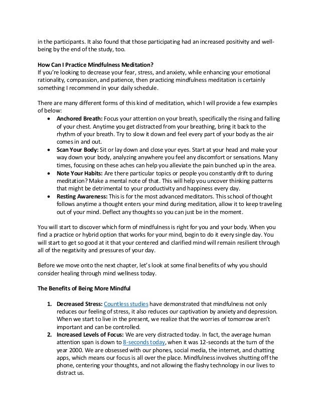 in the participants. It also found that those participating had an increased positivity and well-
being by the end of the study, too.
How Can I Practice Mindfulness Meditation?
If you’re looking to decrease your fear, stress, and anxiety, while enhancing your emotional
rationality, compassion, and patience, then practicing mindfulness meditation is certainly
something I recommend in your daily schedule.
There are many different forms of this kind of meditation, which I will provide a few examples
of below:
• Anchored Breath: Focus your attention on your breath, specifically the rising and falling
of your chest. Anytime you get distracted from your breathing, bring it back to the
rhythm of your breath. Try to slow it down and feel every part of your body as the air
comes in and out.
• Scan Your Body: Sit or lay down and close your eyes. Start at your head and make your
way down your body, analyzing anywhere you feel any discomfort or sensations. Many
times, focusing on these aches can help you alleviate the pain bunched up in the area.
• Note Your Habits: Are there particular topics or people you constantly drift to during
meditation? Make a mental note of that. This will help you uncover thinking patterns
that might be detrimental to your productivity and happiness every day.
• Resting Awareness: This is for the most advanced meditators. This school of thought
follows anytime a thought enters your mind during meditation, allow it to keep traveling
out of your mind. Deflect any thoughts so you can just be in the moment.
You will start to discover which form of mindfulness is right for you and your body. When you
find a practice or hybrid option that works for your mind, begin to do it every single day. You
will start to get so good at it that your centered and clarified mind will remain resilient through
all of the negativity and pressures of your day.
Before we move onto the next chapter, let’s look at some final benefits of why you should
consider healing through mind wellness today.
The Benefits of Being More Mindful
1. Decreased Stress: Countless studies have demonstrated that mindfulness not only
reduces our feeling of stress, it also reduces our captivation by anxiety and depression.
When we start to live in the present, we realize that the worries of tomorrow aren’t
important and can be controlled.
2. Increased Levels of Focus: We are very distracted today. In fact, the average human
attention span is down to 8-seconds today, when it was 12-seconds at the turn of the
year 2000. We are obsessed with our phones, social media, the internet, and chatting
apps, which means our focus is all over the place. Mindfulness involves shutting off the
phone, centering your thoughts, and not allowing the flashy technology in our lives to
distract us.
 