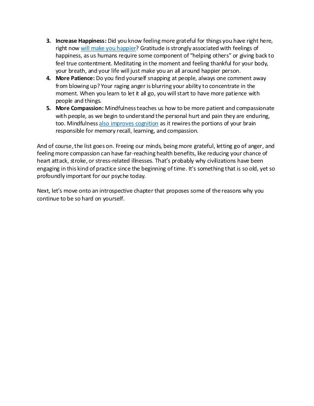 3. Increase Happiness: Did you know feeling more grateful for things you have right here,
right now will make you happier? Gratitude is strongly associated with feelings of
happiness, as us humans require some component of “helping others” or giving back to
feel true contentment. Meditating in the moment and feeling thankful for your body,
your breath, and your life will just make you an all around happier person.
4. More Patience: Do you find yourself snapping at people, always one comment away
from blowing up? Your raging anger is blurring your ability to concentrate in the
moment. When you learn to let it all go, you will start to have more patience with
people and things.
5. More Compassion: Mindfulness teaches us how to be more patient and compassionate
with people, as we begin to understand the personal hurt and pain they are enduring,
too. Mindfulness also improves cognition as it rewires the portions of your brain
responsible for memory recall, learning, and compassion.
And of course, the list goes on. Freeing our minds, being more grateful, letting go of anger, and
feeling more compassion can have far-reaching health benefits, like reducing your chance of
heart attack, stroke, or stress-related illnesses. That’s probably why civilizations have been
engaging in this kind of practice since the beginning of time. It’s something that is so old, yet so
profoundly important for our psyche today.
Next, let’s move onto an introspective chapter that proposes some of the reasons why you
continue to be so hard on yourself.
 