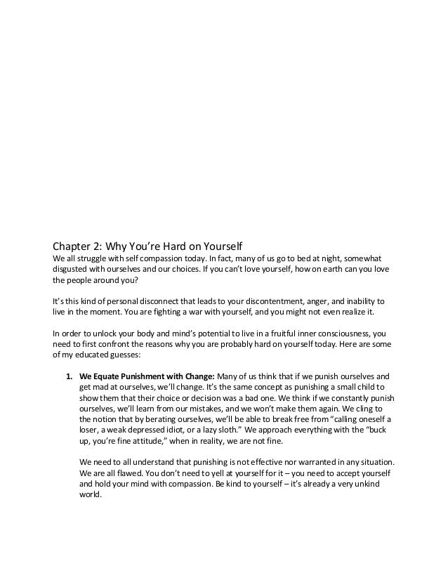 Chapter 2: Why You’re Hard on Yourself
We all struggle with self compassion today. In fact, many of us go to bed at night, somewhat
disgusted with ourselves and our choices. If you can’t love yourself, how on earth can you love
the people around you?
It’s this kind of personal disconnect that leads to your discontentment, anger, and inability to
live in the moment. You are fighting a war with yourself, and you might not even realize it.
In order to unlock your body and mind’s potential to live in a fruitful inner consciousness, you
need to first confront the reasons why you are probably hard on yourself today. Here are some
of my educated guesses:
1. We Equate Punishment with Change: Many of us think that if we punish ourselves and
get mad at ourselves, we’ll change. It’s the same concept as punishing a small child to
show them that their choice or decision was a bad one. We think if we constantly punish
ourselves, we’ll learn from our mistakes, and we won’t make them again. We cling to
the notion that by berating ourselves, we’ll be able to break free from “calling oneself a
loser, a weak depressed idiot, or a lazy sloth.” We approach everything with the “buck
up, you’re fine attitude,” when in reality, we are not fine.
We need to all understand that punishing is not effective nor warranted in any situation.
We are all flawed. You don’t need to yell at yourself for it – you need to accept yourself
and hold your mind with compassion. Be kind to yourself – it’s already a very unkind
world.
 
