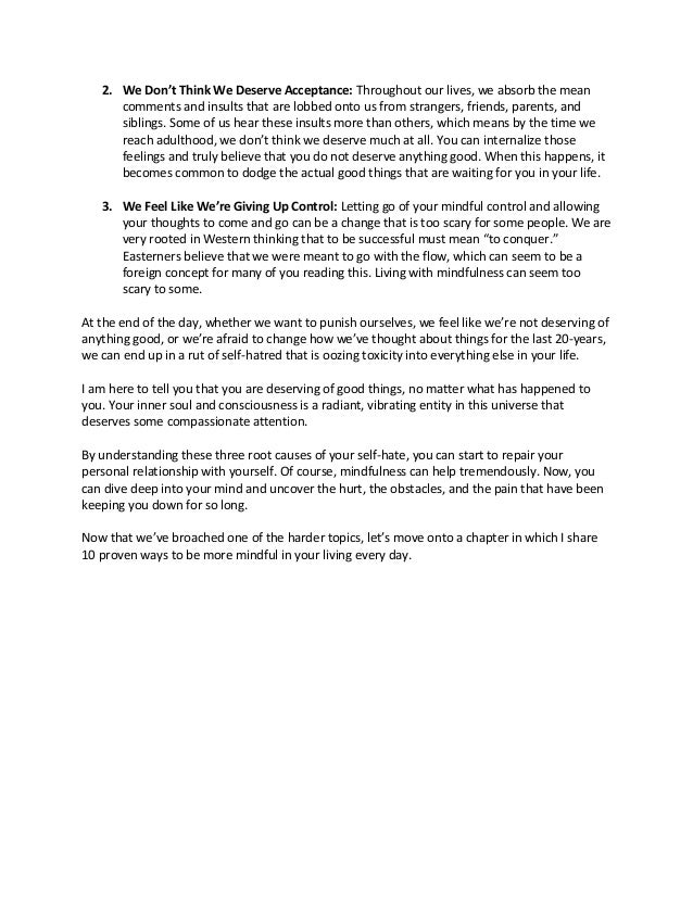 2. We Don’t Think We Deserve Acceptance: Throughout our lives, we absorb the mean
comments and insults that are lobbed onto us from strangers, friends, parents, and
siblings. Some of us hear these insults more than others, which means by the time we
reach adulthood, we don’t think we deserve much at all. You can internalize those
feelings and truly believe that you do not deserve anything good. When this happens, it
becomes common to dodge the actual good things that are waiting for you in your life.
3. We Feel Like We’re Giving Up Control: Letting go of your mindful control and allowing
your thoughts to come and go can be a change that is too scary for some people. We are
very rooted in Western thinking that to be successful must mean “to conquer.”
Easterners believe that we were meant to go with the flow, which can seem to be a
foreign concept for many of you reading this. Living with mindfulness can seem too
scary to some.
At the end of the day, whether we want to punish ourselves, we feel like we’re not deserving of
anything good, or we’re afraid to change how we’ve thought about things for the last 20-years,
we can end up in a rut of self-hatred that is oozing toxicity into everything else in your life.
I am here to tell you that you are deserving of good things, no matter what has happened to
you. Your inner soul and consciousness is a radiant, vibrating entity in this universe that
deserves some compassionate attention.
By understanding these three root causes of your self-hate, you can start to repair your
personal relationship with yourself. Of course, mindfulness can help tremendously. Now, you
can dive deep into your mind and uncover the hurt, the obstacles, and the pain that have been
keeping you down for so long.
Now that we’ve broached one of the harder topics, let’s move onto a chapter in which I share
10 proven ways to be more mindful in your living every day.
 
