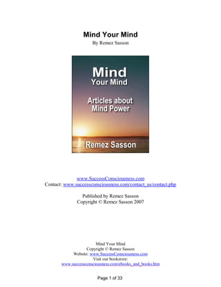 Mind Your Mind
                      By Remez Sasson




              www.SuccessConsciousness.com
Contact: www.successconsciousness.com/contact_us/contact.php

                Published by Remez Sasson
              Copyright © Remez Sasson 2007




                        Mind Your Mind
                   Copyright © Remez Sasson
            Website: www.SuccessConsciousness.com
                      Visit our bookstore:
       www.successconsciousness.com/ebooks_and_books.htm


                        Page 1 of 33
 