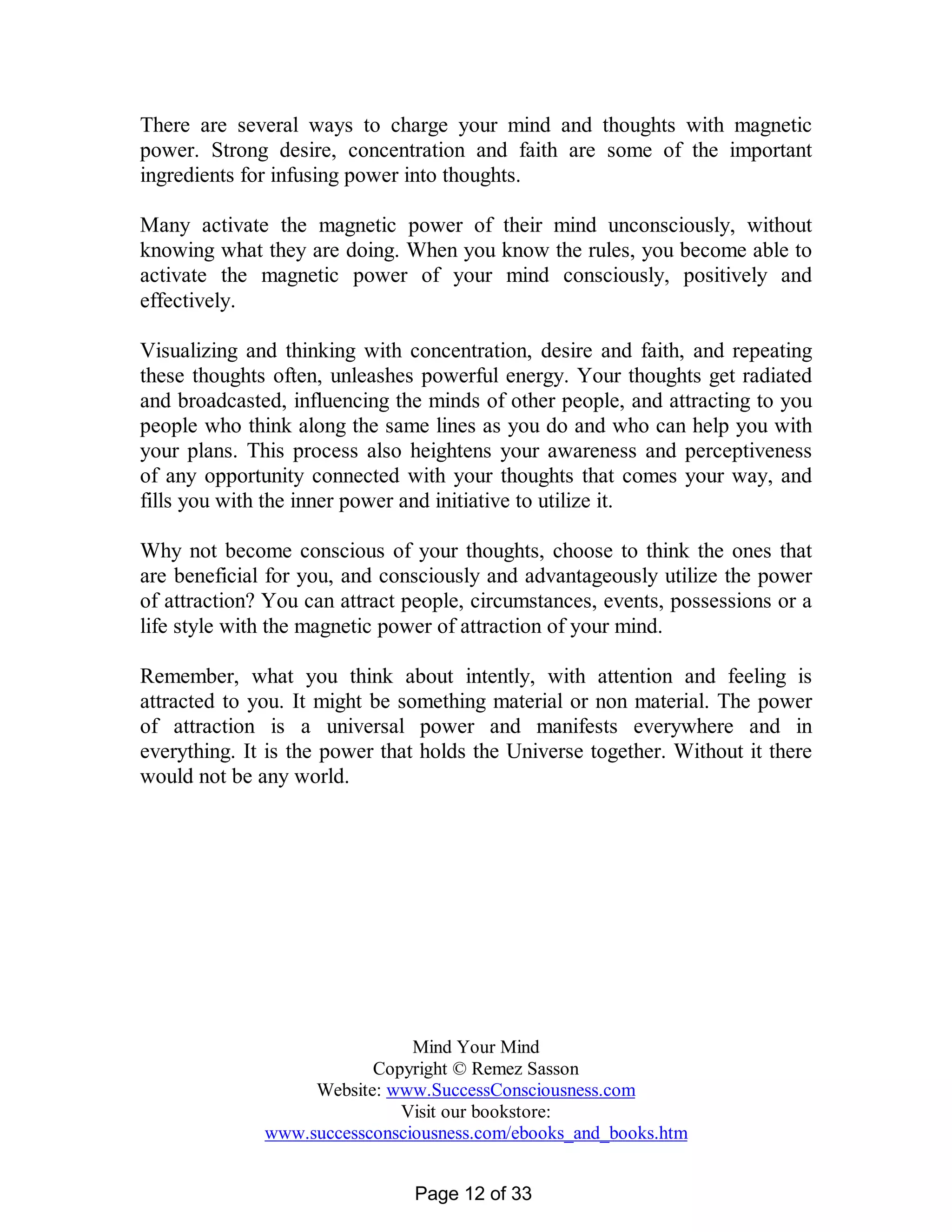 There are several ways to charge your mind and thoughts with magnetic
power. Strong desire, concentration and faith are some of the important
ingredients for infusing power into thoughts.

Many activate the magnetic power of their mind unconsciously, without
knowing what they are doing. When you know the rules, you become able to
activate the magnetic power of your mind consciously, positively and
effectively.

Visualizing and thinking with concentration, desire and faith, and repeating
these thoughts often, unleashes powerful energy. Your thoughts get radiated
and broadcasted, influencing the minds of other people, and attracting to you
people who think along the same lines as you do and who can help you with
your plans. This process also heightens your awareness and perceptiveness
of any opportunity connected with your thoughts that comes your way, and
fills you with the inner power and initiative to utilize it.

Why not become conscious of your thoughts, choose to think the ones that
are beneficial for you, and consciously and advantageously utilize the power
of attraction? You can attract people, circumstances, events, possessions or a
life style with the magnetic power of attraction of your mind.

Remember, what you think about intently, with attention and feeling is
attracted to you. It might be something material or non material. The power
of attraction is a universal power and manifests everywhere and in
everything. It is the power that holds the Universe together. Without it there
would not be any world.




                               Mind Your Mind
                          Copyright © Remez Sasson
                   Website: www.SuccessConsciousness.com
                             Visit our bookstore:
              www.successconsciousness.com/ebooks_and_books.htm


                               Page 12 of 33
 