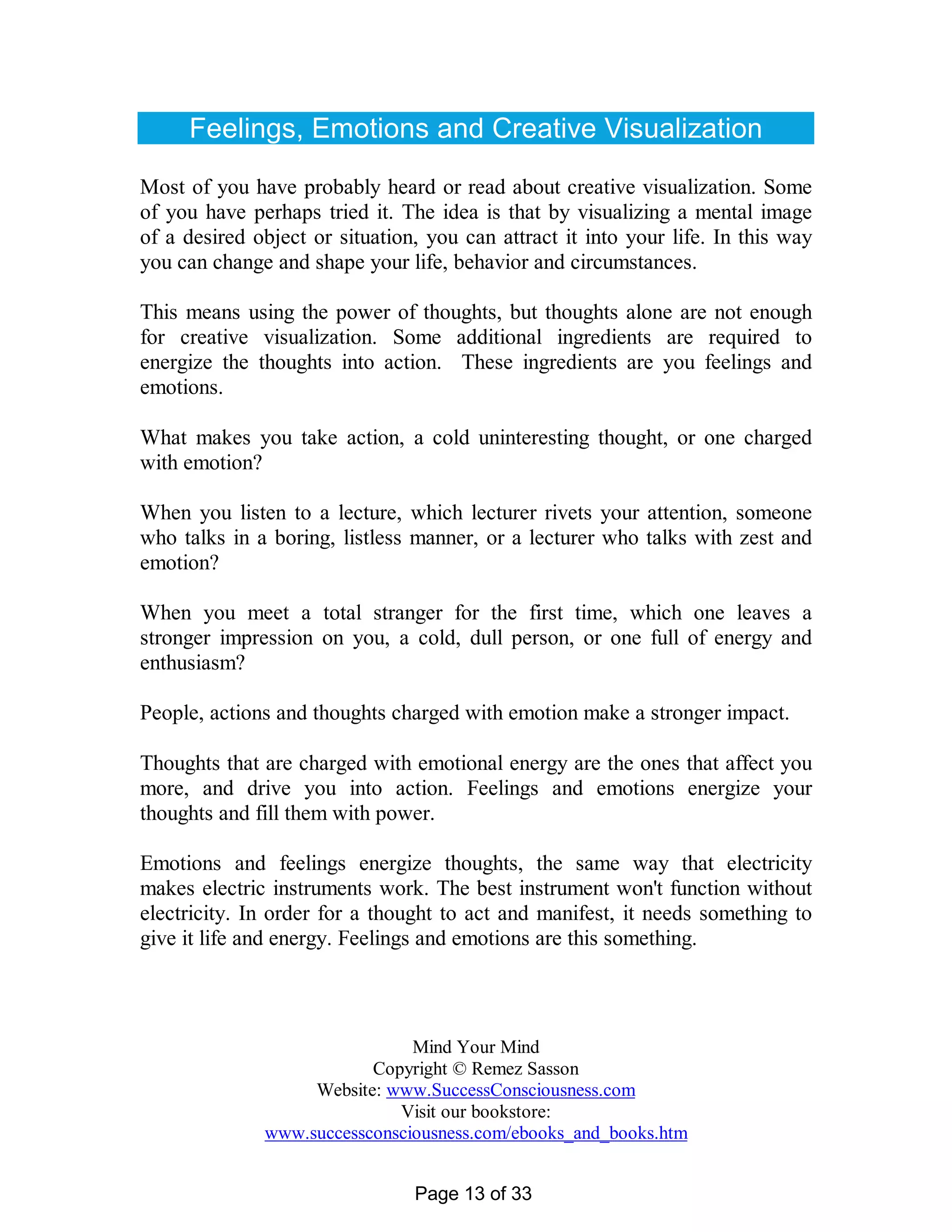 Feelings, Emotions and Creative Visualization

Most of you have probably heard or read about creative visualization. Some
of you have perhaps tried it. The idea is that by visualizing a mental image
of a desired object or situation, you can attract it into your life. In this way
you can change and shape your life, behavior and circumstances.

This means using the power of thoughts, but thoughts alone are not enough
for creative visualization. Some additional ingredients are required to
energize the thoughts into action. These ingredients are you feelings and
emotions.

What makes you take action, a cold uninteresting thought, or one charged
with emotion?

When you listen to a lecture, which lecturer rivets your attention, someone
who talks in a boring, listless manner, or a lecturer who talks with zest and
emotion?

When you meet a total stranger for the first time, which one leaves a
stronger impression on you, a cold, dull person, or one full of energy and
enthusiasm?

People, actions and thoughts charged with emotion make a stronger impact.

Thoughts that are charged with emotional energy are the ones that affect you
more, and drive you into action. Feelings and emotions energize your
thoughts and fill them with power.

Emotions and feelings energize thoughts, the same way that electricity
makes electric instruments work. The best instrument won't function without
electricity. In order for a thought to act and manifest, it needs something to
give it life and energy. Feelings and emotions are this something.



                               Mind Your Mind
                          Copyright © Remez Sasson
                   Website: www.SuccessConsciousness.com
                             Visit our bookstore:
              www.successconsciousness.com/ebooks_and_books.htm


                                Page 13 of 33
 