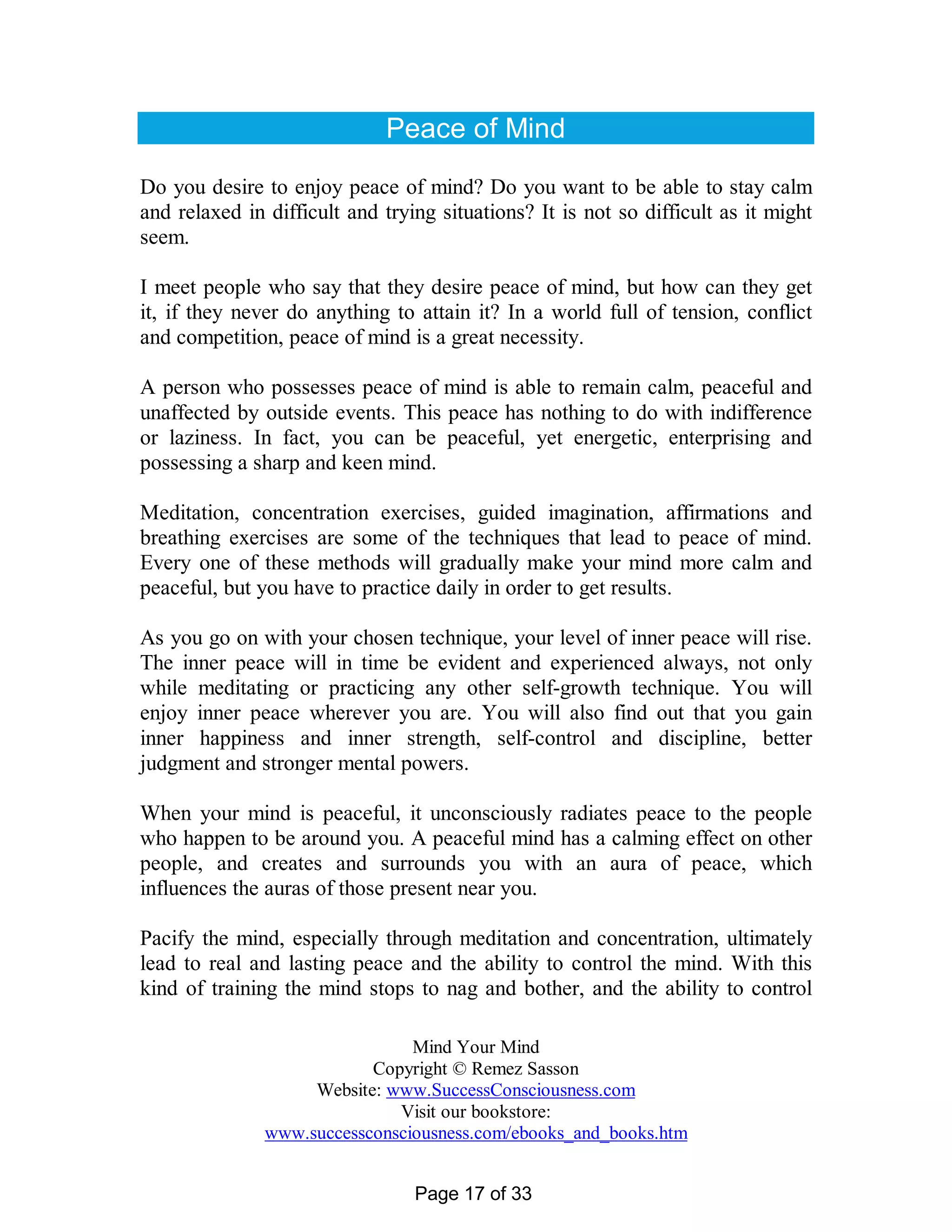 Peace of Mind

Do you desire to enjoy peace of mind? Do you want to be able to stay calm
and relaxed in difficult and trying situations? It is not so difficult as it might
seem.

I meet people who say that they desire peace of mind, but how can they get
it, if they never do anything to attain it? In a world full of tension, conflict
and competition, peace of mind is a great necessity.

A person who possesses peace of mind is able to remain calm, peaceful and
unaffected by outside events. This peace has nothing to do with indifference
or laziness. In fact, you can be peaceful, yet energetic, enterprising and
possessing a sharp and keen mind.

Meditation, concentration exercises, guided imagination, affirmations and
breathing exercises are some of the techniques that lead to peace of mind.
Every one of these methods will gradually make your mind more calm and
peaceful, but you have to practice daily in order to get results.

As you go on with your chosen technique, your level of inner peace will rise.
The inner peace will in time be evident and experienced always, not only
while meditating or practicing any other self-growth technique. You will
enjoy inner peace wherever you are. You will also find out that you gain
inner happiness and inner strength, self-control and discipline, better
judgment and stronger mental powers.

When your mind is peaceful, it unconsciously radiates peace to the people
who happen to be around you. A peaceful mind has a calming effect on other
people, and creates and surrounds you with an aura of peace, which
influences the auras of those present near you.

Pacify the mind, especially through meditation and concentration, ultimately
lead to real and lasting peace and the ability to control the mind. With this
kind of training the mind stops to nag and bother, and the ability to control

                                Mind Your Mind
                           Copyright © Remez Sasson
                    Website: www.SuccessConsciousness.com
                              Visit our bookstore:
               www.successconsciousness.com/ebooks_and_books.htm


                                 Page 17 of 33
 