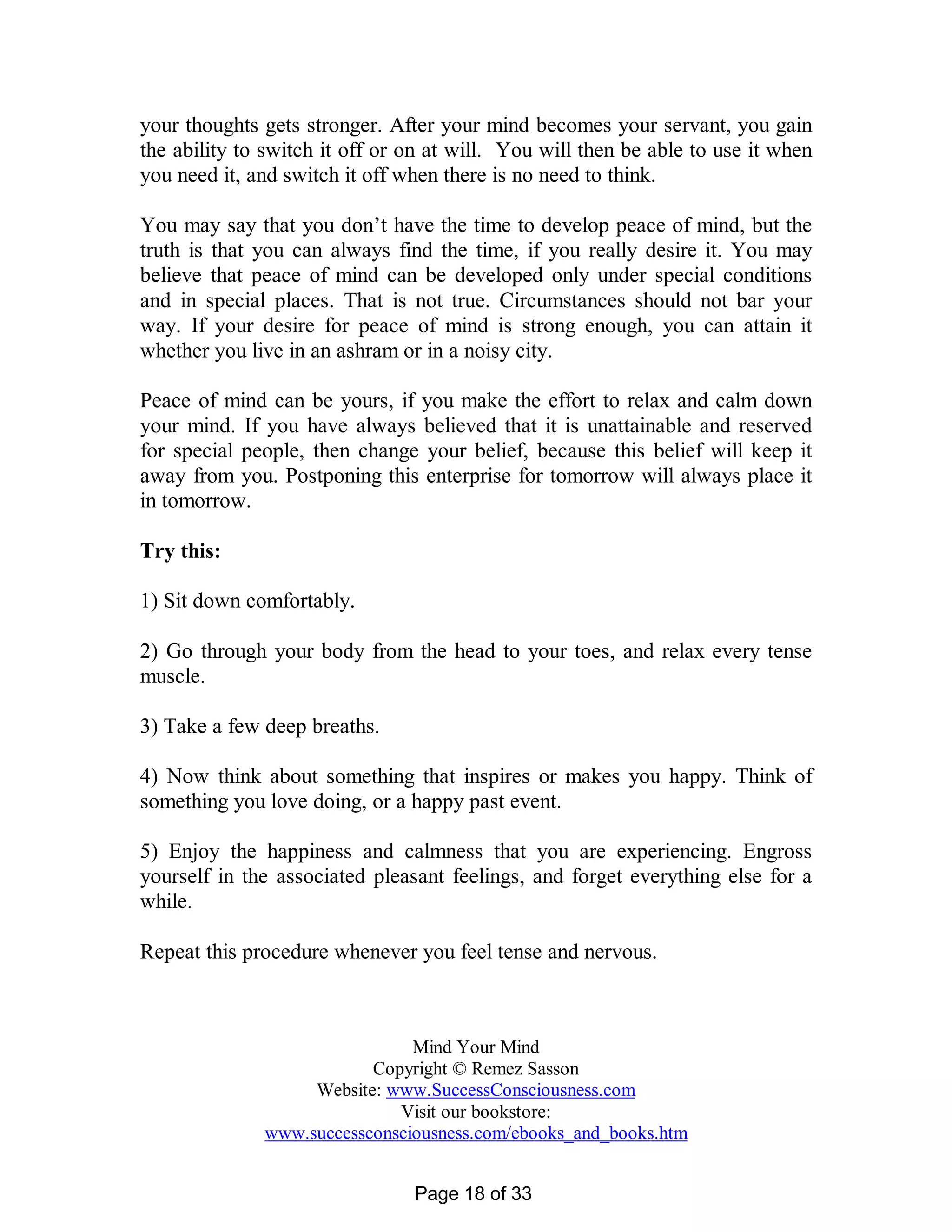 your thoughts gets stronger. After your mind becomes your servant, you gain
the ability to switch it off or on at will. You will then be able to use it when
you need it, and switch it off when there is no need to think.

You may say that you don’t have the time to develop peace of mind, but the
truth is that you can always find the time, if you really desire it. You may
believe that peace of mind can be developed only under special conditions
and in special places. That is not true. Circumstances should not bar your
way. If your desire for peace of mind is strong enough, you can attain it
whether you live in an ashram or in a noisy city.

Peace of mind can be yours, if you make the effort to relax and calm down
your mind. If you have always believed that it is unattainable and reserved
for special people, then change your belief, because this belief will keep it
away from you. Postponing this enterprise for tomorrow will always place it
in tomorrow.

Try this:

1) Sit down comfortably.

2) Go through your body from the head to your toes, and relax every tense
muscle.

3) Take a few deep breaths.

4) Now think about something that inspires or makes you happy. Think of
something you love doing, or a happy past event.

5) Enjoy the happiness and calmness that you are experiencing. Engross
yourself in the associated pleasant feelings, and forget everything else for a
while.

Repeat this procedure whenever you feel tense and nervous.



                               Mind Your Mind
                          Copyright © Remez Sasson
                   Website: www.SuccessConsciousness.com
                             Visit our bookstore:
              www.successconsciousness.com/ebooks_and_books.htm


                                Page 18 of 33
 