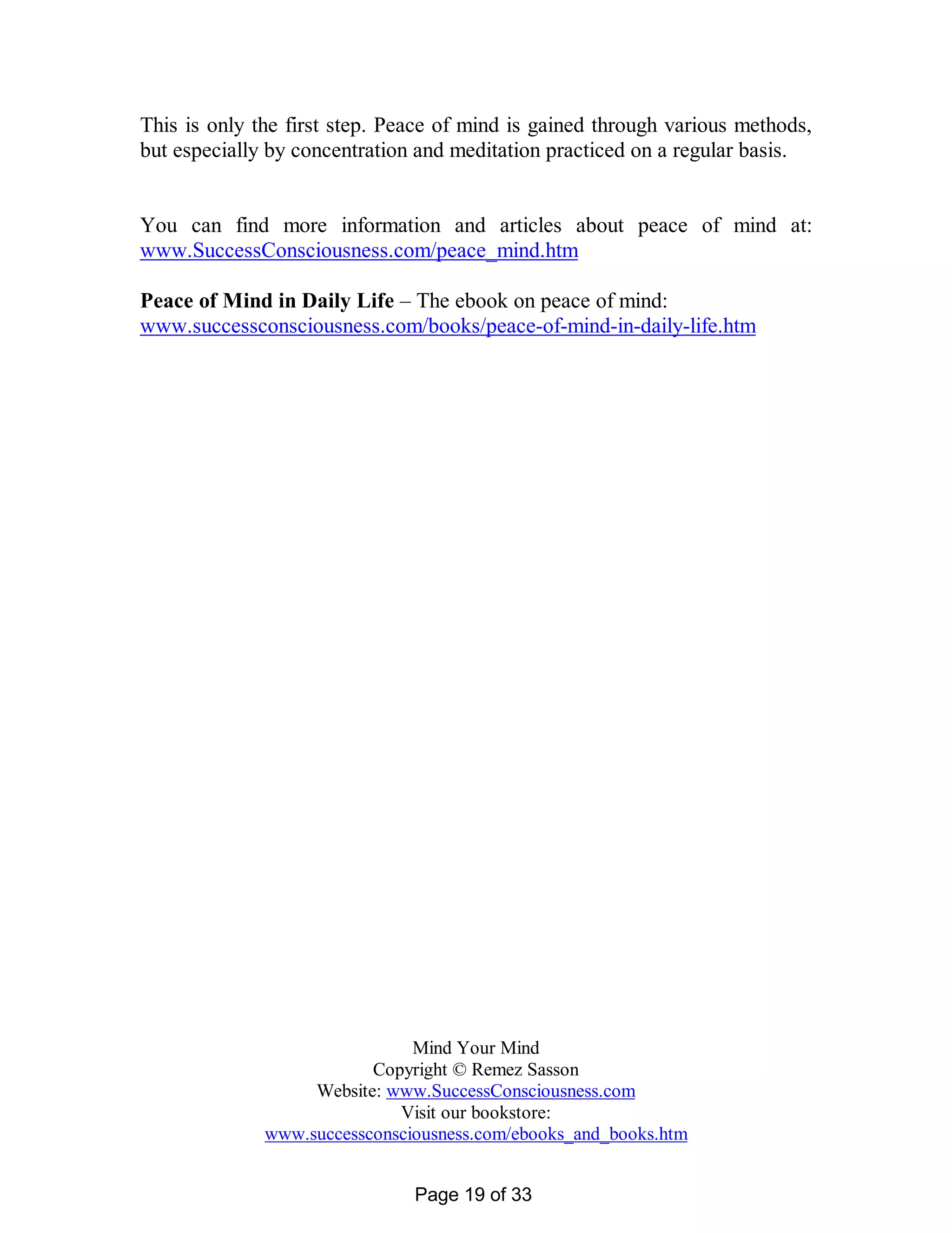 This is only the first step. Peace of mind is gained through various methods,
but especially by concentration and meditation practiced on a regular basis.


You can find more information and articles about peace of mind at:
www.SuccessConsciousness.com/peace_mind.htm

Peace of Mind in Daily Life – The ebook on peace of mind:
www.successconsciousness.com/books/peace-of-mind-in-daily-life.htm




                               Mind Your Mind
                          Copyright © Remez Sasson
                   Website: www.SuccessConsciousness.com
                             Visit our bookstore:
              www.successconsciousness.com/ebooks_and_books.htm


                               Page 19 of 33
 