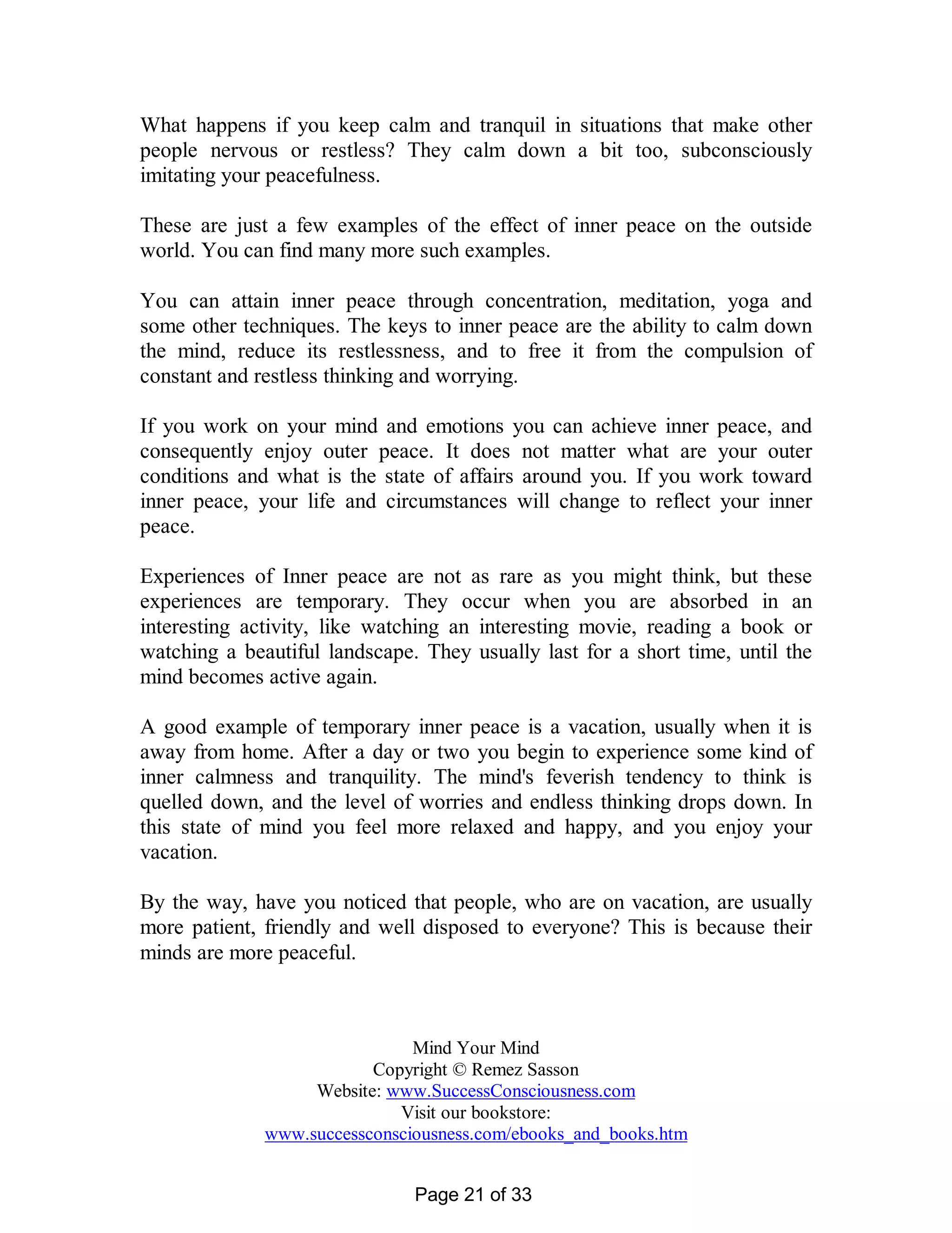What happens if you keep calm and tranquil in situations that make other
people nervous or restless? They calm down a bit too, subconsciously
imitating your peacefulness.

These are just a few examples of the effect of inner peace on the outside
world. You can find many more such examples.

You can attain inner peace through concentration, meditation, yoga and
some other techniques. The keys to inner peace are the ability to calm down
the mind, reduce its restlessness, and to free it from the compulsion of
constant and restless thinking and worrying.

If you work on your mind and emotions you can achieve inner peace, and
consequently enjoy outer peace. It does not matter what are your outer
conditions and what is the state of affairs around you. If you work toward
inner peace, your life and circumstances will change to reflect your inner
peace.

Experiences of Inner peace are not as rare as you might think, but these
experiences are temporary. They occur when you are absorbed in an
interesting activity, like watching an interesting movie, reading a book or
watching a beautiful landscape. They usually last for a short time, until the
mind becomes active again.

A good example of temporary inner peace is a vacation, usually when it is
away from home. After a day or two you begin to experience some kind of
inner calmness and tranquility. The mind's feverish tendency to think is
quelled down, and the level of worries and endless thinking drops down. In
this state of mind you feel more relaxed and happy, and you enjoy your
vacation.

By the way, have you noticed that people, who are on vacation, are usually
more patient, friendly and well disposed to everyone? This is because their
minds are more peaceful.



                               Mind Your Mind
                          Copyright © Remez Sasson
                   Website: www.SuccessConsciousness.com
                             Visit our bookstore:
              www.successconsciousness.com/ebooks_and_books.htm


                               Page 21 of 33
 