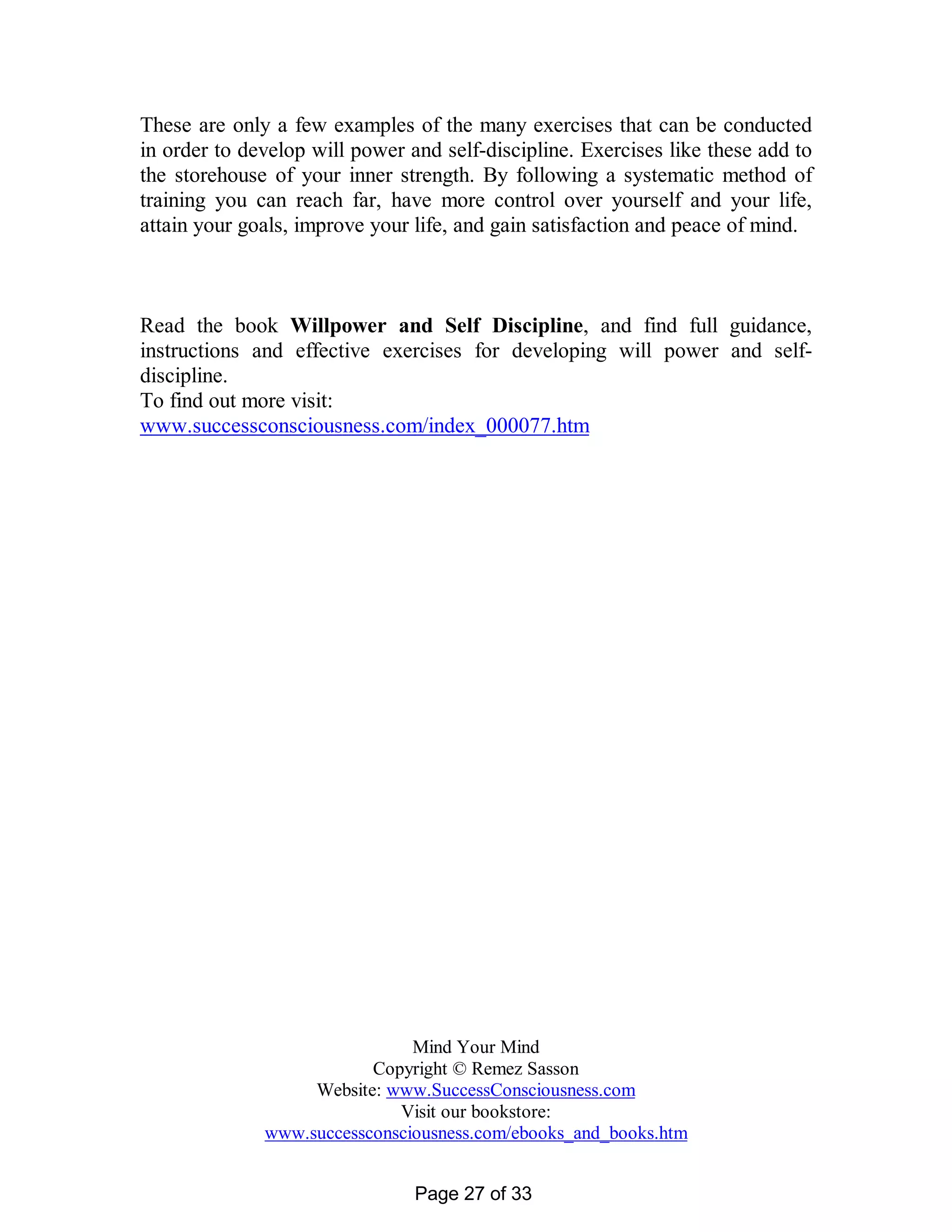 These are only a few examples of the many exercises that can be conducted
in order to develop will power and self-discipline. Exercises like these add to
the storehouse of your inner strength. By following a systematic method of
training you can reach far, have more control over yourself and your life,
attain your goals, improve your life, and gain satisfaction and peace of mind.



Read the book Willpower and Self Discipline, and find full guidance,
instructions and effective exercises for developing will power and self-
discipline.
To find out more visit:
www.successconsciousness.com/index_000077.htm




                               Mind Your Mind
                          Copyright © Remez Sasson
                   Website: www.SuccessConsciousness.com
                             Visit our bookstore:
              www.successconsciousness.com/ebooks_and_books.htm


                                Page 27 of 33
 
