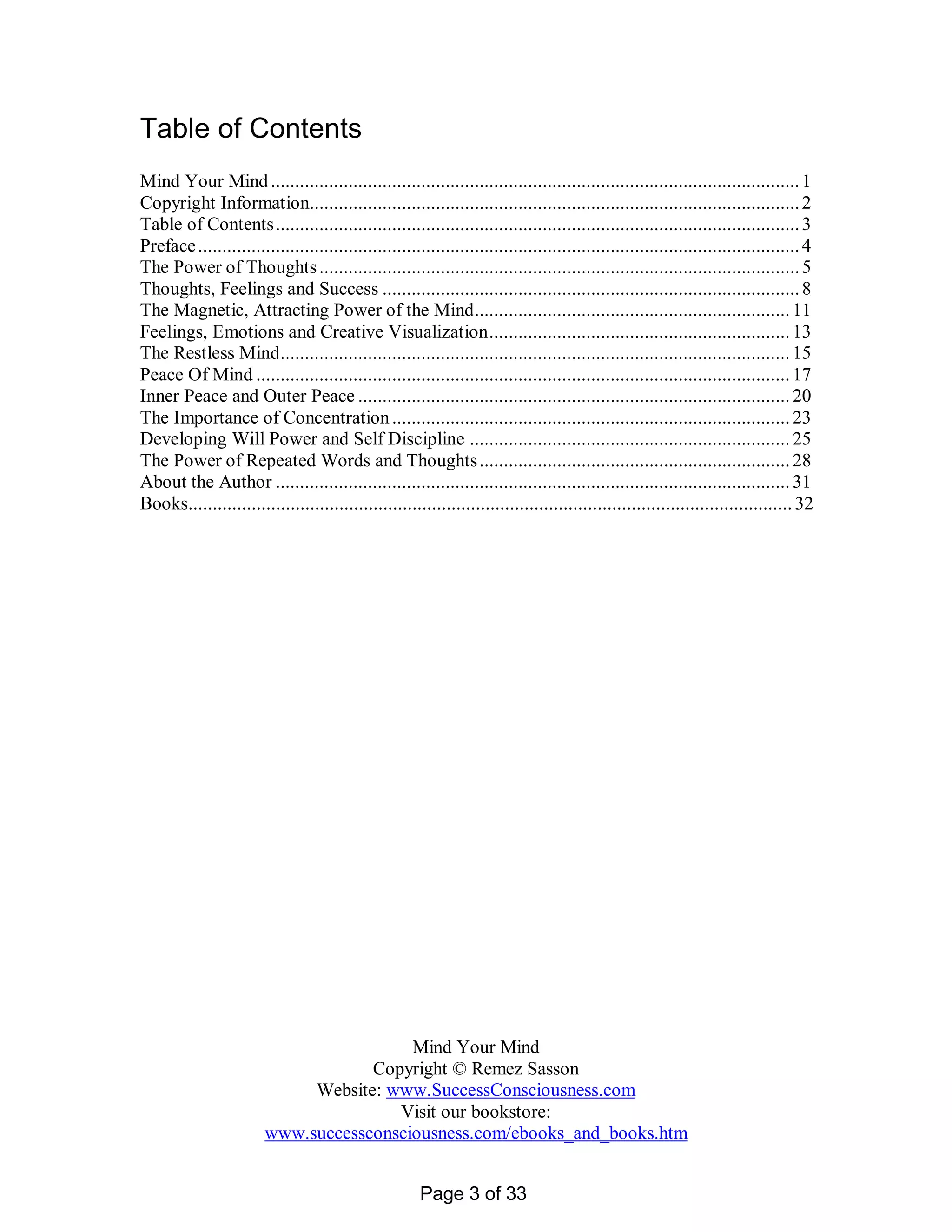Table of Contents
Mind Your Mind ............................................................................................................. 1
Copyright Information..................................................................................................... 2
Table of Contents............................................................................................................ 3
Preface ............................................................................................................................ 4
The Power of Thoughts ................................................................................................... 5
Thoughts, Feelings and Success ...................................................................................... 8
The Magnetic, Attracting Power of the Mind................................................................. 11
Feelings, Emotions and Creative Visualization.............................................................. 13
The Restless Mind......................................................................................................... 15
Peace Of Mind .............................................................................................................. 17
Inner Peace and Outer Peace ......................................................................................... 20
The Importance of Concentration .................................................................................. 23
Developing Will Power and Self Discipline .................................................................. 25
The Power of Repeated Words and Thoughts ................................................................ 28
About the Author .......................................................................................................... 31
Books............................................................................................................................ 32




                                         Mind Your Mind
                                    Copyright © Remez Sasson
                             Website: www.SuccessConsciousness.com
                                       Visit our bookstore:
                        www.successconsciousness.com/ebooks_and_books.htm


                                                       Page 3 of 33
 