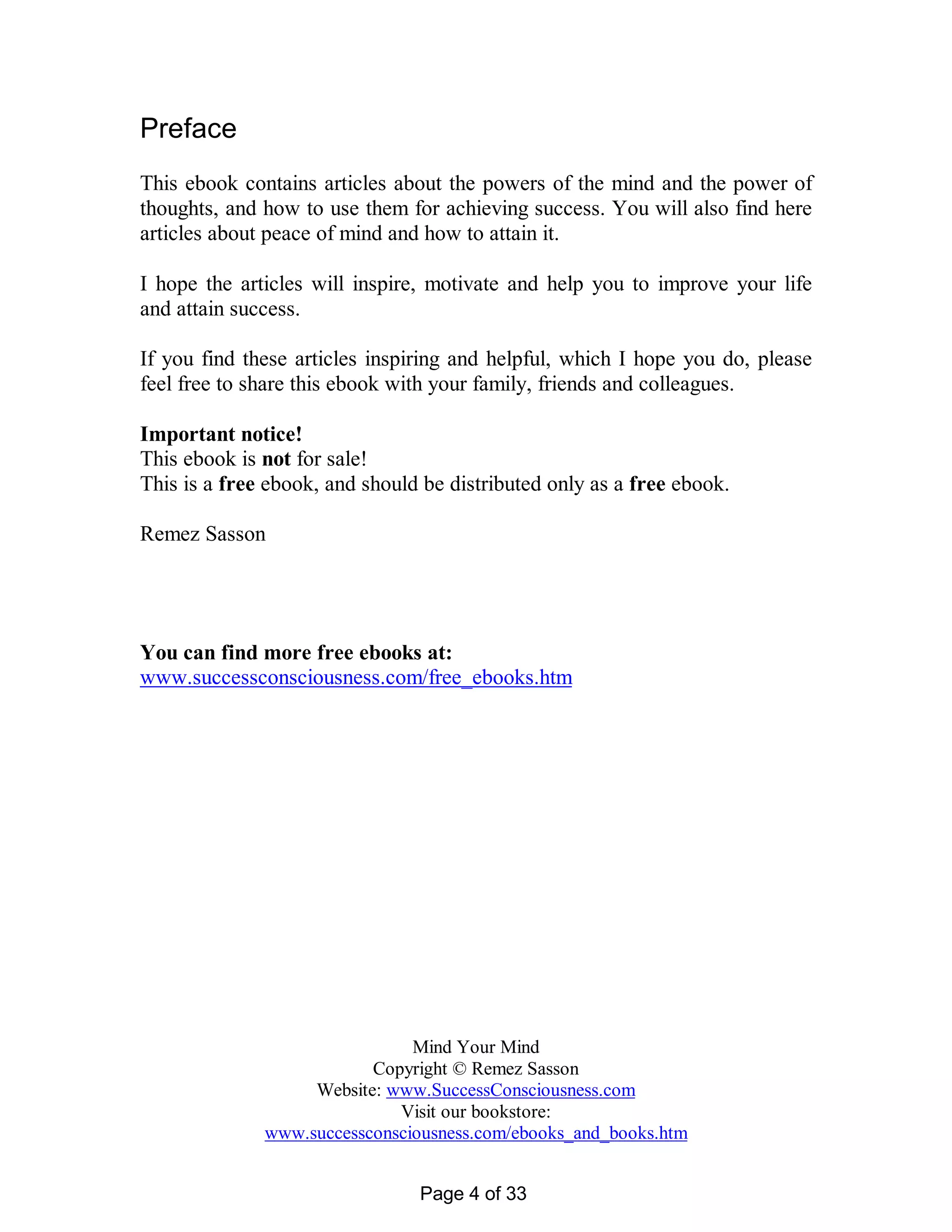 Preface
This ebook contains articles about the powers of the mind and the power of
thoughts, and how to use them for achieving success. You will also find here
articles about peace of mind and how to attain it.

I hope the articles will inspire, motivate and help you to improve your life
and attain success.

If you find these articles inspiring and helpful, which I hope you do, please
feel free to share this ebook with your family, friends and colleagues.

Important notice!
This ebook is not for sale!
This is a free ebook, and should be distributed only as a free ebook.

Remez Sasson




You can find more free ebooks at:
www.successconsciousness.com/free_ebooks.htm




                               Mind Your Mind
                          Copyright © Remez Sasson
                   Website: www.SuccessConsciousness.com
                             Visit our bookstore:
              www.successconsciousness.com/ebooks_and_books.htm


                                Page 4 of 33
 