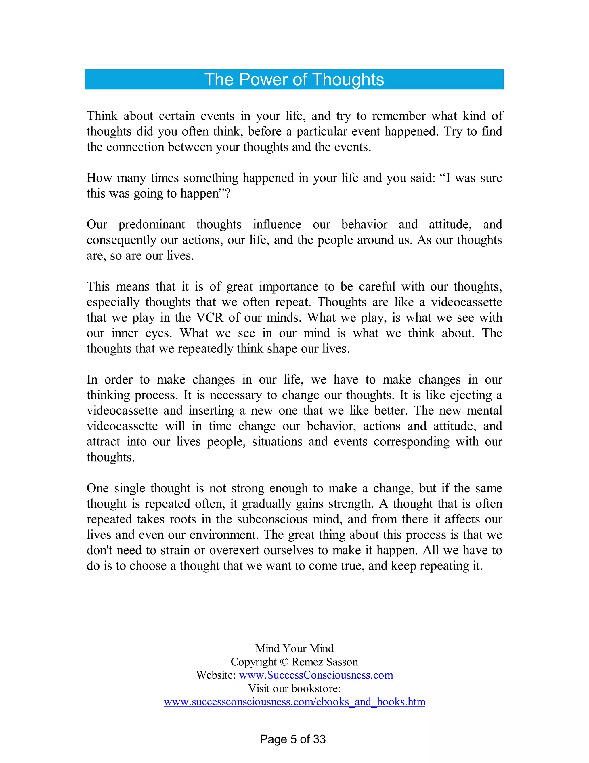 The Power of Thoughts

Think about certain events in your life, and try to remember what kind of
thoughts did you often think, before a particular event happened. Try to find
the connection between your thoughts and the events.

How many times something happened in your life and you said: “I was sure
this was going to happen”?

Our predominant thoughts influence our behavior and attitude, and
consequently our actions, our life, and the people around us. As our thoughts
are, so are our lives.

This means that it is of great importance to be careful with our thoughts,
especially thoughts that we often repeat. Thoughts are like a videocassette
that we play in the VCR of our minds. What we play, is what we see with
our inner eyes. What we see in our mind is what we think about. The
thoughts that we repeatedly think shape our lives.

In order to make changes in our life, we have to make changes in our
thinking process. It is necessary to change our thoughts. It is like ejecting a
videocassette and inserting a new one that we like better. The new mental
videocassette will in time change our behavior, actions and attitude, and
attract into our lives people, situations and events corresponding with our
thoughts.

One single thought is not strong enough to make a change, but if the same
thought is repeated often, it gradually gains strength. A thought that is often
repeated takes roots in the subconscious mind, and from there it affects our
lives and even our environment. The great thing about this process is that we
don't need to strain or overexert ourselves to make it happen. All we have to
do is to choose a thought that we want to come true, and keep repeating it.




                               Mind Your Mind
                          Copyright © Remez Sasson
                   Website: www.SuccessConsciousness.com
                             Visit our bookstore:
              www.successconsciousness.com/ebooks_and_books.htm


                                Page 5 of 33
 