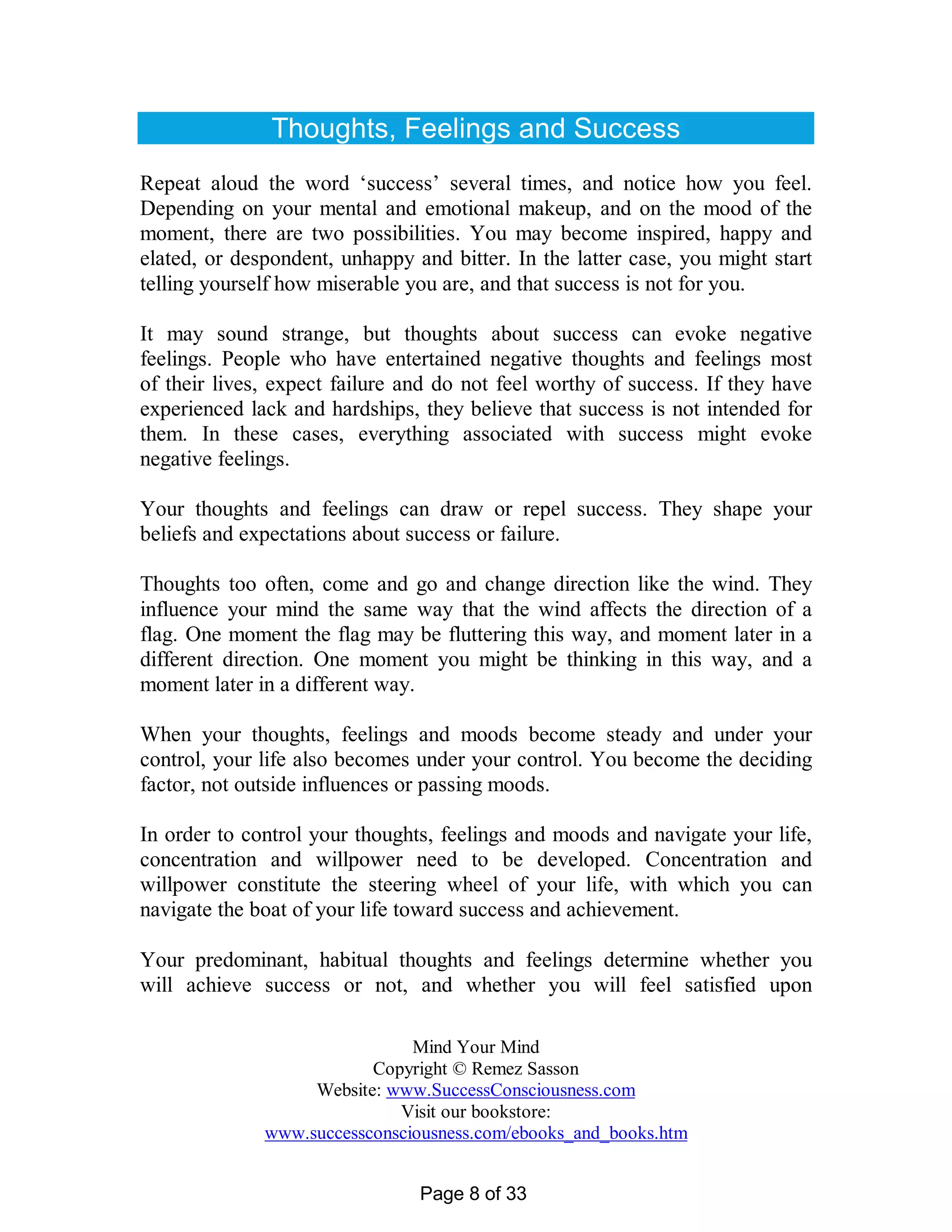 Thoughts, Feelings and Success
Repeat aloud the word ‘success’ several times, and notice how you feel.
Depending on your mental and emotional makeup, and on the mood of the
moment, there are two possibilities. You may become inspired, happy and
elated, or despondent, unhappy and bitter. In the latter case, you might start
telling yourself how miserable you are, and that success is not for you.

It may sound strange, but thoughts about success can evoke negative
feelings. People who have entertained negative thoughts and feelings most
of their lives, expect failure and do not feel worthy of success. If they have
experienced lack and hardships, they believe that success is not intended for
them. In these cases, everything associated with success might evoke
negative feelings.

Your thoughts and feelings can draw or repel success. They shape your
beliefs and expectations about success or failure.

Thoughts too often, come and go and change direction like the wind. They
influence your mind the same way that the wind affects the direction of a
flag. One moment the flag may be fluttering this way, and moment later in a
different direction. One moment you might be thinking in this way, and a
moment later in a different way.

When your thoughts, feelings and moods become steady and under your
control, your life also becomes under your control. You become the deciding
factor, not outside influences or passing moods.

In order to control your thoughts, feelings and moods and navigate your life,
concentration and willpower need to be developed. Concentration and
willpower constitute the steering wheel of your life, with which you can
navigate the boat of your life toward success and achievement.

Your predominant, habitual thoughts and feelings determine whether you
will achieve success or not, and whether you will feel satisfied upon

                               Mind Your Mind
                          Copyright © Remez Sasson
                   Website: www.SuccessConsciousness.com
                             Visit our bookstore:
              www.successconsciousness.com/ebooks_and_books.htm


                                Page 8 of 33
 