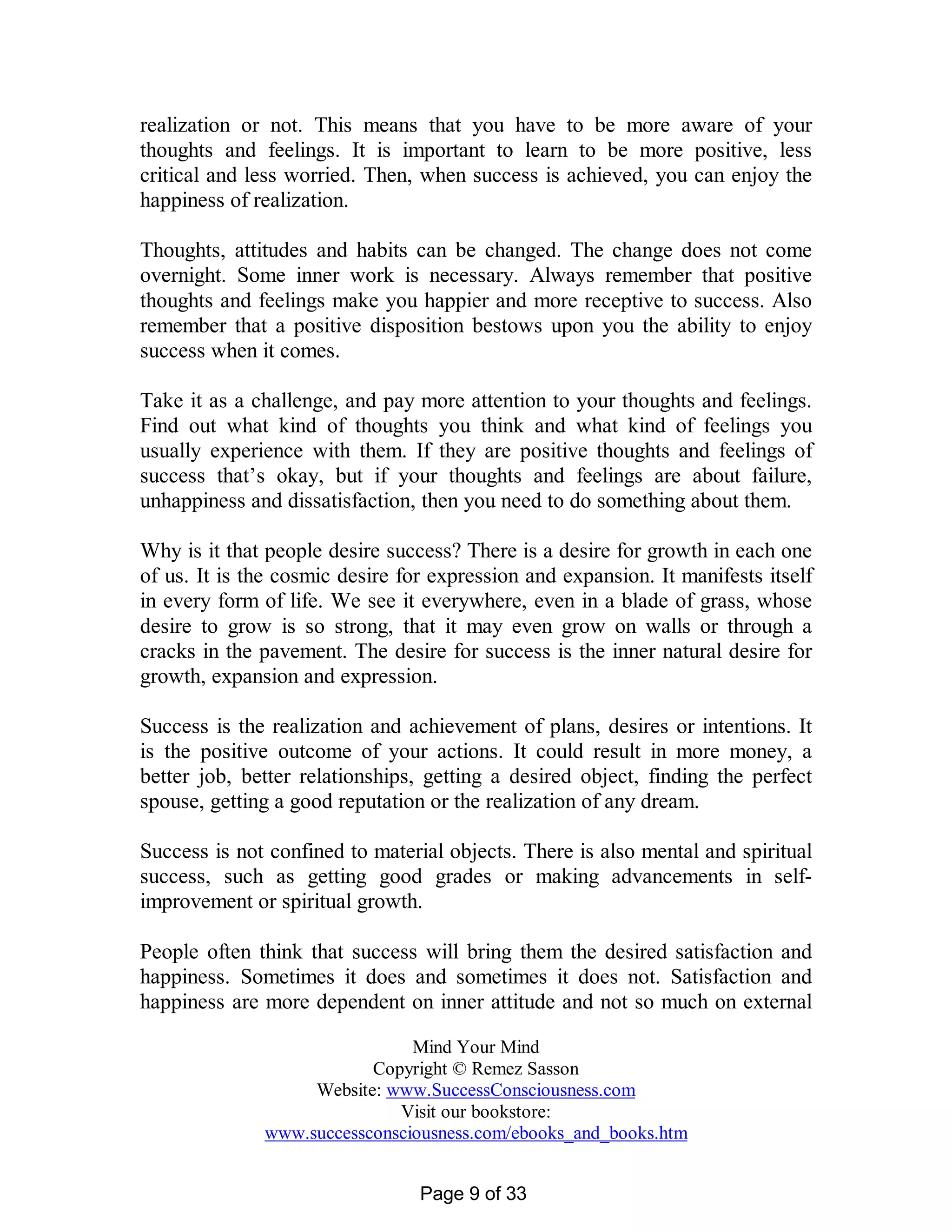 realization or not. This means that you have to be more aware of your
thoughts and feelings. It is important to learn to be more positive, less
critical and less worried. Then, when success is achieved, you can enjoy the
happiness of realization.

Thoughts, attitudes and habits can be changed. The change does not come
overnight. Some inner work is necessary. Always remember that positive
thoughts and feelings make you happier and more receptive to success. Also
remember that a positive disposition bestows upon you the ability to enjoy
success when it comes.

Take it as a challenge, and pay more attention to your thoughts and feelings.
Find out what kind of thoughts you think and what kind of feelings you
usually experience with them. If they are positive thoughts and feelings of
success that’s okay, but if your thoughts and feelings are about failure,
unhappiness and dissatisfaction, then you need to do something about them.

Why is it that people desire success? There is a desire for growth in each one
of us. It is the cosmic desire for expression and expansion. It manifests itself
in every form of life. We see it everywhere, even in a blade of grass, whose
desire to grow is so strong, that it may even grow on walls or through a
cracks in the pavement. The desire for success is the inner natural desire for
growth, expansion and expression.

Success is the realization and achievement of plans, desires or intentions. It
is the positive outcome of your actions. It could result in more money, a
better job, better relationships, getting a desired object, finding the perfect
spouse, getting a good reputation or the realization of any dream.

Success is not confined to material objects. There is also mental and spiritual
success, such as getting good grades or making advancements in self-
improvement or spiritual growth.

People often think that success will bring them the desired satisfaction and
happiness. Sometimes it does and sometimes it does not. Satisfaction and
happiness are more dependent on inner attitude and not so much on external

                               Mind Your Mind
                          Copyright © Remez Sasson
                   Website: www.SuccessConsciousness.com
                             Visit our bookstore:
              www.successconsciousness.com/ebooks_and_books.htm


                                 Page 9 of 33
 