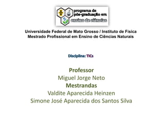 Universidade Federal de Mato Grosso / Instituto de Física
Mestrado Profissional em Ensino de Ciências Naturais

Professor
Miguel Jorge Neto
Mestrandas
Valdite Aparecida Heinzen
Simone José Aparecida dos Santos Silva

 