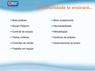 A comunidade te ensinará...

Boas práticas                 Baixo acoplamento

Design Patterns               Alta testabilidade

Controle de escopo            Metodologias

Testes unitários              Gerência de projetos

Controles de versão           Gerenciamento de tempo

Trabalho em equipe
 