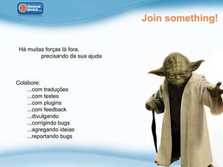 Join something!


 Há muitas forças lá fora,
         precisando da sua ajuda



Colabore:
    ...com traduções
    ...com testes
    ...com plugins
    ...com feedback
    ...divulgando
    ...corrigindo bugs
    ...agregando ideias
    ...reportando bugs
 