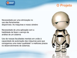 O Projeto



Necessidade por uma otimização no
uso das ferramentas
disponíveis: As maquinas e nosso cérebro

Necessidade de uma aplicação com a
habilidade de fazer o serviço da
análise de um sistema

Uso de nossas faculdades mentais em união à
capacidade de automação das máquinas para que
consigamos uma maior qualidade* e melhores prazos
no desenvolvimento de sistemas.
 