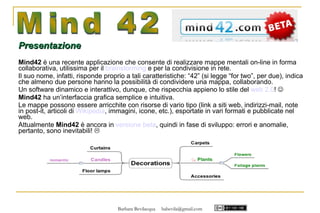 Presentazione
Mind42 è una recente applicazione che consente di realizzare mappe mentali on-line in forma
collaborativa, utilissima per il brainstorming e per la condivisione in rete.
Il suo nome, infatti, risponde proprio a tali caratteristiche: “42” (si legge “for two”, per due), indica
che almeno due persone hanno la possibilità di condividere una mappa, collaborando.
Un software dinamico e interattivo, dunque, che rispecchia appieno lo stile del web 2.0! 
Mind42 ha un’interfaccia grafica semplice e intuitiva.
Le mappe possono essere arricchite con risorse di vario tipo (link a siti web, indirizzi-mail, note
in post-it, articoli di Wikipedia, immagini, icone, etc.), esportate in vari formati e pubblicate nel
web.
Attualmente Mind42 è ancora in versione beta, quindi in fase di sviluppo: errori e anomalie,
pertanto, sono inevitabili! 




                                    Barbara Bevilacqua   babevila@gmail.com
 
