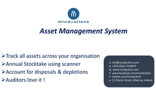 Asset Management System
e: info@mindaclient.com
p: +353 (0)56 7720873
w: www.mindaclent.com
f: www.facebook.com/mindaclient
t: twitter.com/mindaclient
a: 11 Patrick Street, Kilkenny, Ireland
Track all assets across your organisation
Annual Stocktake using scanner
Account for disposals & depletions
Auditors love it !
 