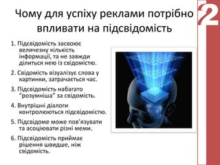 Чому для успіху реклами потрібно
    впливати на підсвідомість
                                    2
                                    2
1. Підсвідомість засвоює
   величезну кількість
   інформації, та не завжди
   ділиться нею із свідомістю.
2. Свідомість візуалізує слова у
   картинки, затрачається час.
3. Підсвідомість набагато
   “розумніша” за свідомість.
4. Внутрішні діалоги
   контролюються підсвідомістю.
5. Підсвідоме може пов’язувати
   та асоціювати різні меми.
6. Підсвідомість приймає
   рішення швидше, ніж
   свідомість.
 