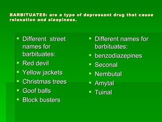 BARBITUATES: are a type of depressant drug that cause relaxation and sleepiness. Different  street names for barbituates: Red devil Yellow jackets Christmas trees Goof balls Block busters Different names for barbituates: benzodiazepines  Seconal Nembutal Amytal Tuinal 