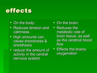 effects On the body: Reduces tension and calmness High amounts can cause drowsiness & anesthesia  reduce the amount of activity in the central nervous system On the brain: Reduces the metabolic rate of brain tissue, as well as the cerebral blood flow  Effects the brains oxygenation  